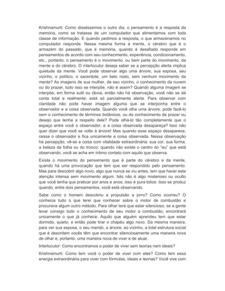 Krishnamurti: Como disséssemos o outro dia, o pensamento é a resposta da 
memória, como se tratasse de um computador que alimentamos com toda 
classe de informação. E quando pedimos a resposta, o que armazenamos no 
computador responde. Nessa mesma forma a mente, o cérebro que é o 
armazém do passado, que é memória, quando é desafiado responde em 
pensamentos de acordo com seu conhecimento, experiência, condicionamento, 
etc., portanto, o pensamento é o movimento, ou bem parte do movimento, da 
mente e do cérebro. O interlocutor deseja saber se a percepção alerta implica 
quietude da mente. Você pode observar algo uma árvore, sua esposa, seu 
vizinho, o político, o sacerdote, um belo rosto, sem nenhum movimento da 
mente? As imagens de sua mulher, de seu vizinho, o conhecimento da nuvem 
ou do prazer, tudo isso se interpõe, não é assim? Quando alguma imagem se 
interpõe, em forma sutil ou óbvia, então não há observação, você não se dá 
conta total e realmente; está só parcialmente alerta. Para observar com 
claridade não pode haver imagem alguma que se interponha entre o 
observador e a coisa observada. Quando você olha uma árvore, pode fazê-lo 
sem o conhecimento de términos botânicos, ou do conhecimento de prazer ou 
desejo que tenha a respeito dele? Pode olhá-lo tão completamente que o 
espaço entre você o observador, e a coisa observada desapareça? Isso não 
quer dizer que você se volte à árvore! Mas quando esse espaço desaparece, 
cessa o observador e fica unicamente a coisa observada. Nessa observação 
há percepção, vê-se a coisa com vitalidade extraordinária: sua cor, sua forma, 
a beleza da folha ou do tronco; quando não existe o centro do “eu” que está 
observando, você se acha em íntimo contato com aquilo que observa. 
Existe o movimento do pensamento que é parte do cérebro e da mente, 
quando há uma provocação que tem que ser respondido pelo pensamento. 
Mas para descobrir algo novo, algo que nunca se viu antes, tem que haver esta 
atenção intensa sem movimento algum. Isto não é algo misterioso ou oculto 
que você tenha que praticar por anos e anos; isso é pura tolice. Isso se produz 
quando, entre dois pensamentos, você está observando. 
Sabe como o homem descobriu a propulsão a jorro? Como ocorreu? O 
conhecia tudo o que terei que conhecer sobre o motor de combustão e 
procurava algum outro método. Para olhar terá que estar silencioso; se a gente 
levar consigo todo o conhecimento de seu motor a combustão, encontrará 
unicamente o que já conhece. Aquilo que alguém aprendeu tem que estar 
dormido, quieto, e então pode tirar o chapéu algo novo. Da mesma maneira, 
para ver sua esposa, o seu marido, a árvore, ao vizinho, a total estrutura social 
que é desordem vocês têm que encontrar silenciosamente uma maneira nova 
de olhar e, portanto, uma maneira nova de viver e de atuar. 
Interlocutor: Como encontramos o poder de viver sem teorias nem ideais? 
Krishnamurti: Como tem você o poder de viver com eles? Como tem essa 
energia extraordinária para viver com fórmulas, ideais e teorias? Você vive com 
 