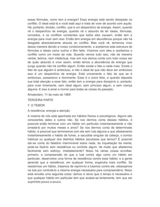 essas fórmulas, como tem a energia? Essa energia está sendo dissipada no 
conflito. O ideal está lá e você está aqui e trata de viver de acordo com aquilo. 
Há, portanto, divisão, conflito, que é um desperdício de energia. Assim, quando 
vê o desperdício de energia, quando vê o absurdo de ter ideais, fórmulas, 
conceitos, e os conflitos constantes que todos eles causam, então tem a 
energia para viver sem isso. Então tem energia em abundância porque não há 
desgaste absolutamente através do conflito. Mas você vê, tememos viver 
dessa maneira devido a nosso condicionamento, e aceitamos esta estrutura de 
fórmulas e ideais como outros o têm feito. Vivemos com eles e aceitamos o 
conflito como um modo de vida. Quando vemos tudo isso, não de maneira 
verbal, teórica, nem intelectual, mas sim nos damos conta com todo nosso ser 
de quão absurdo é viver assim, então temos a abundância de energia que 
surge quando não há conflito algum. Então existe o fato e nada mais. Existe o 
fato de que alguém é ambicioso, e não o ideal de que não deve ser ambicioso 
isso é um desperdício de energia. Está unicamente o fato de que se é 
ambicioso, possessivo e dominante. Esse é o único feito, e quando deposita 
sua total atenção a esse fato, então tem a energia para dissipá-lo e, portanto, 
para viver livremente, sem ideal algum, sem princípio algum, e sem crença 
alguma. E isso é amar e morrer para todas as coisas do passado. 
Ámsterdam, 11 de maio de 1969 
TERCEIRA PARTE 
7. O TEMOR 
A resistência; energia e atenção 
A maioria de nós está apanhada em hábitos físicos e psicológicos. Alguns são 
conscientes deles e outros não. Se nos dermos conta desses hábitos, é 
possível então terminar com um hábito em particular instantaneamente e não 
arrastá-lo por muitos meses e anos? Se nos dermos conta de determinado 
hábito, é possível que terminemos com ele sem luta alguma e que afastamento 
instantaneamente o hábito de fumar, a sacudida singular da cabeça, o sorriso 
habitual ou qualquer dos distintos hábitos peculiares que temos? É possível 
dar-se conta do falatório interminável sobre nada, da inquietação da mente; 
pode-se fazê-lo sem resistência ou controle algum, de modo que afastemos 
facilmente sem esforço, imediatamente? Nisso há várias coisas envoltas: 
primeiro, a compreensão de que a luta contra algo como um hábito em 
particular, desenvolve uma forma de resistência contra esse hábito; e a gente 
aprende que a resistência, em qualquer forma, engendra mais conflito. Se 
resistirmos um hábito, tratamos de reprimi-lo e lutamos contra ele, esbanjamos 
na luta por controlá-lo a mesma energia necessária para compreendê-lo. Nisso 
está envolta uma segunda coisa: damos é obvio que o tempo é necessário e 
que qualquer hábito em particular tem que acabar-se lentamente, tem que ser 
suprimido pouco a pouco. 
 