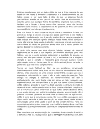Estamos acostumados por um lado à idéia de que a única maneira de nos 
liberar de um hábito é mediante a resistência e o desenvolvimento de um 
hábito oposto e, por outro lado, à idéia de que só podemos fazê-lo 
gradualmente através de um período de tempo. Mas se examinarmos o 
assunto, vemos que qualquer forma de resistência engendra mais conflito, e 
também que o tempo, o tomar muitos dias, semanas, anos, não termina 
realmente com o hábito. E perguntamos se for possível pôr fim a um hábito 
sem resistência e sem tempo, imediatamente. 
Para nos liberar do temor o que se requer não é a resistência durante um 
período de tempo a não ser a energia que possa fazer frente a este hábito e 
dissolvê-lo imediatamente: isso é atenção. A atenção é a mesma essência de 
toda energia. Pôr atenção significa entregar nossa mente, nosso coração e 
nossa total energia física ao ato de atender, e com essa energia confrontar ou 
dar-se conta do hábito em particular; então verão que o hábito perdeu seu 
apoio e desaparece instantaneamente. 
A gente pode pensar que seus diversos hábitos carecem de especial 
importância; se os tiver, o que importa! Ou encontra desculpas para seus 
hábitos. Mas se a gente pudesse estabelecer a qualidade de atenção na 
mente, uma vez que a mente captasse o fato, a verdade de que a energia é 
atenção e que a atenção é necessária para dissolver qualquer hábito 
determinado, então ao dar-se conta de um hábito ou tradição em particular, a 
gente veria que este cessa completamente. 
Temos um modo habitual de falar, ou nos agradamos conversando 
interminavelmente sobre nada, mas se nos voltamos sensivelmente alertas, 
atentos, então dispomos de uma energia extraordinária, energia que não é 
engendrada pela resistência, como o são a maior parte das energias. Esta 
energia da atenção é liberdade. Se compreendermos isto real e 
profundamente, não como teoria, mas sim como um fato verdadeiro que 
experimentamos, um fato que vimos e do qual nos demos conta totalmente, 
então podemos proceder a inquirir na total natureza e estrutura do medo. E 
devemos ter em mente quando falamos desta questão mas bem complicada, 
que a comunicação verbal entre vocês e o que os fala se torna bastante difícil; 
e que se não escutar com suficiente cuidado e atenção, a comunicação não é 
possível. Se vocês pensarem em uma coisa e o orador fala de algo distinto, 
então é óbvio que a comunicação cessa. Se vocês estão preocupados com 
algum medo particular e toda sua atenção se enfoca nesse medo, então a 
comunicação verbal entre vocês e quem os fala também termina. Para nos 
comunicar verbalmente tem que existir uma qualidade de atenção na qual haja 
interesse na qual haja intensidade, urgência por compreender esta questão do 
medo. 
Mais importante que a comunicação é a comunhão. A comunicação é verbal, e 
a comunhão não o é. Duas pessoas que se conheçam muito bem podem, sem 
 