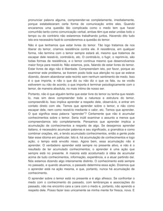 pronunciar palavra alguma, compreender-se completamente, imediatamente, 
porque estabeleceram certa forma de comunicação entre eles. Quando 
encaramos uma questão tão complicada como o medo tem que haver 
comunhão tanto como comunicação verbal, ambas têm que estar unidas todo o 
tempo ou do contrário não estaremos trabalhando juntos. Havendo dito tudo 
isto era necessário fazê-lo consideremos a questão do temor. 
Não é que tenhamos que estar livres do temor. Tão logo tratamos de nos 
liberar do temor, criamos resistência contra ele. A resistência, em qualquer 
forma, não termina com o temor sempre estará ali, mesmo que tratemos de 
escapar dele resisti-lo, controlá-lo, etc. O controlá-lo, o fugir, o reprimi-lo, são 
todas formas de resistência, e o temor continua mesmo que desenvolvamos 
maior força para resisti-lo. Não estamos, pois, falando de estar livres do temor. 
Estar livres de algo não é liberdade. Compreendam isto, por favor, porque ao 
examinar este problema, se tiverem posto toda sua atenção no que se esteve 
dizendo, devem abandonar este recinto sem nenhum sentimento de medo. Isso 
é o que importa, e não o que diz ou não diz o que os fala, ou se vocês 
estiverem ou não de acordo; o que importa é terminar psicologicamente com o 
temor, de maneira absoluta, no mais íntimo de nosso ser. 
Portanto, não é que alguém tenha que estar livre do temor ou tenha que resisti-lo, 
mas sim deve compreender toda a natureza e estrutura do temor, 
compreendê-lo. Isso implica aprender a respeito dele, observá-lo, e entrar em 
contato direto com ele. Temos que aprender sobre o temor, e não como 
escapar dele, nem como resisti-lo mediante o valor, etc. Temos que aprender. 
O que significa essa palavra “aprender”? Certamente que não é acumular 
conhecimentos sobre o temor. Seria inútil examinar o assunto a menos que 
compreendamos isto completamente. Pensamos que aprender implica a 
acumulação de conhecimentos a respeito de algo. Se desejamos aprender 
italiano, é necessário acumular palavras e seu significado, a gramática e como 
combinar orações, etc, e tendo acumulado conhecimentos, então a gente pode 
falar esse idioma em particular. Isto é, há acumulação de conhecimentos e logo 
ação; o tempo está envolto nisso. Agora bem, essa acumulação não é 
aprender. O verdadeiro aprender está sempre no presente ativo, e não é o 
resultado de ter acumulado conhecimentos; o aprender é uma ação que 
sempre está no presente. A maioria está acostumado à idéia de acumular 
acima de tudo conhecimentos, informação, experiência, e a atuar partindo daí. 
Nós estamos dizendo algo inteiramente distinto. O conhecimento está sempre 
no passado, e quando atuamos, o passado determina essa ação. Dizemos que 
o aprender está na ação mesma, e que, portanto, nunca há acumulação de 
conhecimento. 
O aprender sobre o temor está no presente e é algo afresco. Se confrontar o 
medo com o conhecimento do passado, com lembranças e associações do 
passado, não me encontro cara a cara com o medo e, portanto, não aprendo a 
respeito dele. Posso fazer isso unicamente se minha mente for fresca, nova. E 
 