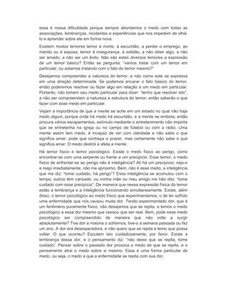 essa é nossa dificuldade porque sempre abordamos o medo com todas as 
associações, lembranças, incidentes e experiências que nos impedem de olhá-lo 
e aprender sobre ele em forma nova. 
Existem muitos temores temor à morte, à escuridão, a perder o emprego, ao 
marido ou à esposa, temor à insegurança, à solidão, a não obter algo, a não 
ser amado, a não ser um êxito. Não são estes diversos temores a expressão 
de um temor básico? Então se pergunta: “vamos tratar com um temor em 
particular, ou estamos tratando com o fato do temor mesmo?” 
Desejamos compreender a natureza do temor, e não como este se expressa 
em uma direção determinada. Se podemos encarar o fato básico do temor, 
então poderemos resolver ou fazer algo em relação a um medo em particular. 
Portanto, não tomem seu medo particular para dizer: “tenho que resolver isto”, 
a não ser compreendam a natureza e estrutura do temor; então saberão o que 
fazer com esse medo em particular. 
Vejam a importância de que a mente se ache em um estado no qual não haja 
medo algum, porque onde há medo há escuridão, e a mente se embota; então 
procura vários escapamentos, estímulo mediante o entretenimento não importa 
que se entretenha na igreja ou no campo de futebol ou com a rádio. Uma 
mente assim tem medo, é incapaz de ver com claridade e não sabe o que 
significa amar; pode que conheça o prazer, mas certamente não sabe o que 
significa amar. O medo destrói e afeta a mente. 
Há temor físico e temor psicológico. Existe o medo físico ao perigo, como 
encontrar-se com uma serpente ou frente a um precipício. Esse temor, o medo 
físico de enfrentar-se ao perigo não é inteligência? Ali há um precipício; vejo-o 
e reajo imediatamente, não me aproximo. Bem, não é esse medo, a inteligência 
que me diz: “tome cuidado, há perigo”? Essa inteligência se acumulou com o 
tempo, outros têm cansado, ou minha mãe ou meu amigo me hão dito: “tome 
cuidado com esse precipício”. De maneira que nessa expressão física do temor 
estão a lembrança e a inteligência funcionando simultaneamente. Existe, além 
disso, o temor psicológico ao medo físico que experimentamos, o de ter sofrido 
uma enfermidade que nos causou muita dor. Tendo experimentado dor, que é 
um fenômeno puramente físico, não desejamos que se repita, e temos o medo 
psicológico a essa dor mesmo que cessou que ser real. Bem, pode esse medo 
psicológico ser compreendido de maneira que não volte a surgir 
absolutamente? Tive dor a maioria o sofremos, tive-o a semana passada ou faz 
um ano. A dor era desesperadora, e não quero que se repita e temo que possa 
voltar. O que ocorreu? Escutem isto cuidadosamente, por favor. Existe a 
lembrança dessa dor, e o pensamento diz: “não deixe que se repita, tome 
cuidado”. Pensar sobre o passado dor provoca o medo de que se repita, e o 
pensamento atrai o medo sobre si mesmo. Essa é uma forma particular de 
medo, ou seja, o medo a que a enfermidade se repita com sua dor. 
 