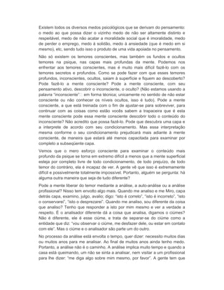 Existem todos os diversos medos psicológicos que se derivam do pensamento: 
o medo ao que possa dizer o vizinho medo de não ser altamente distinto e 
respeitável, medo de não acatar a moralidade social que é imoralidade, medo 
de perder o emprego, medo à solidão, medo à ansiedade (que é medo em si 
mesmo), etc, sendo tudo isso o produto de uma vida apoiada no pensamento. 
Não só existem os temores conscientes, mas também os fundos e ocultos 
temores na psique, nas capas mais profundas da mente. Podemos nos 
enfrentar aos temores conscientes, mas é muito mais difícil fazê-lo com os 
temores secretos e profundos. Como se pode fazer com que esses temores 
profundos, inconscientes, ocultos, saiam à superfície e fiquem ao descoberto? 
Pode fazê-lo a mente consciente? Pode a mente consciente, com seu 
pensamento ativo, descobrir o inconsciente, o oculto? (Não estamos usando a 
palavra “inconsciente” em forma técnica; unicamente no sentido de não estar 
consciente ou não conhecer os níveis ocultos, isso é tudo). Pode a mente 
consciente, a que está treinada com o fim de ajustar-se para sobreviver, para 
continuar com as coisas como estão vocês sabem a trapaceira que é esta 
mente consciente pode essa mente consciente descobrir todo o conteúdo do 
inconsciente? Não acredito que possa fazê-lo. Pode que descubra uma capa e 
a interprete de acordo com seu condicionamento. Mas essa interpretação 
mesma conforme o seu condicionamento prejudicará mais adiante à mente 
consciente, de maneira que estará até menos capacitada para examinar por 
completo a subseqüente capa. 
Vemos que o mero esforço consciente para examinar o conteúdo mais 
profundo da psique se torna em extremo difícil a menos que a mente superficial 
esteja por completo livre de todo condicionamento, de todo prejuízo, de todo 
temor do contrário, ela é incapaz de ver. A gente vê que isso é extremamente 
difícil e possivelmente totalmente impossível. Portanto, alguém se pergunta: há 
alguma outra maneira que seja de tudo diferente? 
Pode a mente liberar do temor mediante a análise, a auto-análise ou a análise 
profissional? Nisso tem envolto algo mais. Quando me analiso e me Miro, capa 
detrás capa, examino, julgo, avalio; digo: “isto é correto”, “isto é incorreto”, “isto 
o conservarei”, “isto o desprezarei”. Quando me analiso, sou diferente da coisa 
que analiso? Tenho que responder a isto por mim mesmo e ver a verdade a 
respeito. É o analisador diferente dá a coisa que analisa, digamos o ciúmes? 
Não é diferente, ele é esse ciúme, e trata de separar-se do ciúme como a 
entidade que diz: “vou observar o ciúme, me desfazer dele, ou estar em contato 
com ele”. Mas o ciúme e o analisador são parte um do outro. 
No processo da análise está envolta o tempo, quer dizer: necessito muitos dias 
ou muitos anos para me analisar. Ao final de muitos anos ainda tenho medo. 
Portanto, a análise não é o caminho. A análise implica muito tempo e quando a 
casa está queimando, um não se sinta a analisar, nem visitar a um profissional 
para lhe dizer: “me diga algo sobre mim mesmo, por favor”. A gente tem que 
 