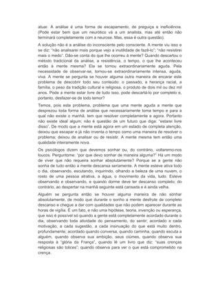 atuar. A análise é uma forma de escapamento, de preguiça e ineficiência. 
(Pode estar bem que um neurótico vá a um analista, mas até então não 
terminará completamente com a neurose. Mas, essa é outra questão). 
A solução não é a análise do inconsciente pelo consciente. A mente viu isso e 
se diz: “não analisarei mais porque vejo a inutilidade de fazê-lo”; “não resistirei 
mais o medo”. Dão-se conta do que lhe ocorreu à mente? Quando descartou o 
método tradicional da análise, a resistência, o tempo, o que lhe aconteceu 
então à mente mesma? Ela se tornou extraordinariamente aguda. Pela 
necessidade de observar-se, tornou-se extraordinariamente intensa, aguda, 
viva. A mente se pergunta se houver alguma outra maneira de encarar este 
problema de descobrir todo seu conteúdo: o passado, a herança racial, a 
família, o peso da tradição cultural e religiosa, o produto de dois mil ou dez mil 
anos. Pode a mente estar livre de tudo isso, pode descartá-lo por completo e, 
portanto, desfazer-se de todo temor? 
Temos, pois este problema, problema que uma mente aguda a mente que 
desprezou toda forma de análise que necessariamente toma tempo e para a 
qual não existe o manhã, tem que resolver completamente e agora. Portanto 
não existe ideal algum; não é questão de um futuro que diga: “estarei livre 
disso”. De modo que a mente está agora em um estado de completa atenção, 
deixou que escapar e já não inventa o tempo como uma maneira de resolver o 
problema; deixou de analisar ou de resistir. A mente mesma tem então uma 
qualidade inteiramente nova. 
Os psicólogos dizem que devemos sonhar ou, do contrário, voltaremo-nos 
loucos. Perguntome: “por que devo sonhar de maneira alguma?” Há um modo 
de viver que não requeira sonhar absolutamente? Porque se a gente não 
sonha de tudo então a mente descansa seriamente. A mente esteve ativa todo 
o dia, observando, escutando, inquirindo, olhando a beleza de uma nuvem, o 
rosto de uma pessoa atrativa, a água, o movimento da vida, tudo. Esteve 
observando e observando, e quando dorme deve ter descanso completo; do 
contrário, ao despertar na manhã seguinte está cansada e é ainda velha. 
Alguém se pergunta então se houver alguma maneira de não sonhar 
absolutamente, de modo que durante o sonho a mente desfrute de completo 
descanso e chegue a dar com qualidades que não podem aparecer durante as 
horas de vigília. É um fato, e não uma hipótese, teoria, invenção ou esperança, 
que isso é possível só quando a gente está completamente acordado durante o 
dia, observando toda atividade do pensamento, do sentir; acordado a cada 
motivação, a cada sugestão, a cada insinuação do que está muito dentro, 
profundamente; acordado quando conversa, quando caminha, quando escuta a 
alguém, quando observa sua ambição, seus ciúmes, quando observa sua 
resposta à “glória da França”, quando lê um livro que diz: “suas crenças 
religiosas são tolices”; quando observa para ver o que está comprometido na 
crença. 
 