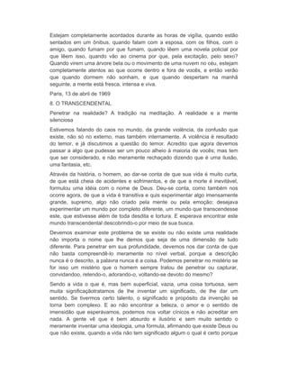 Estejam completamente acordados durante as horas de vigília, quando estão 
sentados em um ônibus, quando falam com a esposa, com os filhos, com o 
amigo, quando fumam por que fumam, quando lêem uma novela policial por 
que lêem isso, quando vão ao cinema por que, pela excitação, pelo sexo? 
Quando virem uma árvore bela ou o movimento de uma nuvem no céu, estejam 
completamente atentos ao que ocorre dentro e fora de vocês, e então verão 
que quando dormem não sonham, e que quando despertam na manhã 
seguinte, a mente está fresca, intensa e viva. 
Paris, 13 de abril de 1969 
8. O TRANSCENDENTAL 
Penetrar na realidade? A tradição na meditação. A realidade e a mente 
silenciosa 
Estivemos falando do caos no mundo, da grande violência, da confusão que 
existe, não só no externo, mas também internamente. A violência é resultado 
do temor, e já discutimos a questão do temor. Acredito que agora devemos 
passar a algo que pudesse ser um pouco alheio à maioria de vocês; mas tem 
que ser considerado, e não meramente rechaçado dizendo que é uma ilusão, 
uma fantasia, etc. 
Através da história, o homem, ao dar-se conta de que sua vida é muito curta, 
de que está cheia de acidentes e sofrimentos, e de que a morte é inevitável, 
formulou uma idéia com o nome de Deus. Deu-se conta, como também nos 
ocorre agora, de que a vida é transitiva e quis experimentar algo imensamente 
grande, supremo, algo não criado pela mente ou pela emoção; desejava 
experimentar um mundo por completo diferente, um mundo que transcendesse 
este, que estivesse além de toda desdita e tortura. E esperava encontrar este 
mundo transcendental descobrindo-o por meio de sua busca. 
Devemos examinar este problema de se existe ou não existe uma realidade 
não importa o nome que lhe demos que seja de uma dimensão de tudo 
diferente. Para penetrar em sua profundidade, devemos nos dar conta de que 
não basta compreendê-lo meramente no nível verbal, porque a descrição 
nunca é o descrito, a palavra nunca é a coisa. Podemos penetrar no mistério se 
for isso um mistério que o homem sempre tratou de penetrar ou capturar, 
convidandoo, retendo-o, adorando-o, voltando-se devoto do mesmo? 
Sendo a vida o que é, mas bem superficial, vazia, uma coisa tortuosa, sem 
muita significaçãotratamos de lhe inventar um significado, de lhe dar um 
sentido. Se tivermos certo talento, o significado e propósito da invenção se 
torna bem complexo. E ao não encontrar a beleza, o amor e o sentido de 
imensidão que esperávamos, podemos nos voltar cínicos e não acreditar em 
nada. A gente vê que é bem absurdo e ilusório e sem muito sentido o 
meramente inventar uma ideologia, uma fórmula, afirmando que existe Deus ou 
que não existe, quando a vida não tem significado algum o qual é certo porque 
 