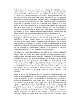 No Oriente existem muitas escolas, sistemas e métodos de meditação incluindo 
o Zen e o Ioga que se trouxeram para o ocidente. Temos que compreender 
com muita claridade esta sugestão de que mediante um método, um sistema, 
ou pelo ajuste a determinado modelo ou tradição, a mente pode encontrar essa 
realidade. Podemos ver quão absurdo isso é, não importa que seja gasto do 
Oriente ou que seja inventado aqui. O método implica conformidade, repetição, 
implica que alguém, tendo alcançado certa iluminação, diz-nos que façamos 
isto ou que não façamos aquilo. E nós, que estamos tão ansiosos por ter essa 
realidade, seguimos, submetemo-nos, obedecemos e praticamos o que nos há 
dito dia após dia, como um montão de máquinas. Uma mente embotada e 
insensível, que não é inteligente em alto grau, pode praticar interminavelmente 
um método e se tornará mais e mais embotada, mais e mais estúpida. Terá sua 
própria “experiência” dentro do campo de seu próprio condicionamento. 
Possivelmente alguns de vocês estiveram no Oriente e ali estudaram a 
meditação. Existe toda uma tradição atrás dela. Na antigüidade esse assunto 
fez explosão na Índia e em toda a Ásia. Essa tradição domina nossas mentes 
até agora e tem escrito volumes intermináveis sobre o tema. Mas qualquer 
forma de tradição um arrasto do passado, que se use para descobrir se existe 
essa grande realidade, é evidentemente um desperdício de esforço. A mente 
tem que estar livre de toda forma de tradição e sanção espiritual; do contrário, 
carecemos totalmente da forma mais elevada de inteligência. 
O que é então a meditação, se não é tradicional? E se não pode ser tradicional, 
ninguém pode nos ensinar, nem podemos seguir um atalho particular, e dizer: 
“ao longo desse atalho aprenderei o que é a meditação”. O significado total da 
meditação estriba em que a mente se aquiete por completo, mas que esteja 
quieta não só no nível consciente, mas também nos profundos, secretos, 
ocultos níveis da consciência; em quietude tão completa e total que o 
pensamento esteja em silêncio e não divague em todas as direções. Um dos 
ensinos tradicionais da meditação, o enfoque tradicional de que falamos, é que 
o pensamento tem que ser controlado, mas isso tem que descartar-se, e para 
descartá-lo deve observá-lo muito de perto, de maneira objetiva e não 
emocional. 
A tradição nos diz que necessitamos de um guru, um professor que nos ajude a 
meditar e que nos explique o que devemos fazer. O Ocidente tem sua própria 
forma de tradição, de reza, contemplação e confissão. Mas em todo o 
fundamento de que alguma outra pessoa sabe e a gente não sabe, de que o 
que nos sabe vai ensinar, a dar a iluminação, nisso está envolta a autoridade, o 
professor, o guru, El Salvador, o Filho de Deus, etc. Eles sabem e a gente não 
sabe; eles dizem: siga este método, este sistema, dia após dia, pratique e 
chegará eventualmente lá, se tiver sorte. O qual significa que há uma luta 
consigo mesmo todo o dia, tratando de ajustar- se a um padrão, a um sistema, 
tratando de reprimir seus desejos, seus apetites, a inveja, os ciúmes e as 
ambições. Portanto, há conflito entre o que somos e o que deveríamos ser de 
 