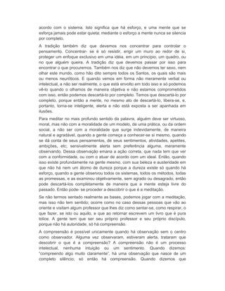 acordo com o sistema. Isto significa que há esforço, e uma mente que se 
esforça jamais pode estar quieta; mediante o esforço a mente nunca se silencia 
por completo. 
A tradição também diz que devemos nos concentrar para controlar o 
pensamento. Concentrar- se é só resistir, erigir um muro ao redor de si, 
proteger um enfoque exclusivo em uma idéia, em um princípio, um quadro, ou 
no que alguém queira. A tradição diz que devemos passar por isso para 
encontrar o que procuremos. Também nos diz que não devemos ter sexo, nem 
olhar este mundo, como hão dito sempre todos os Santos, os quais são mais 
ou menos neuróticos. E quando vemos em forma não meramente verbal ou 
intelectual, a não ser realmente, o que está envolto em todo isso e só podemos 
vê-lo quando o olhamos de maneira objetiva e não estamos comprometidos 
com isso, então podemos descartá-lo por completo. Temos que descartá-lo por 
completo, porque então a mente, no mesmo ato de descartá-lo, libera-se, e, 
portanto, torna-se inteligente, alerta e não está exposta a ser apanhada em 
ilusões. 
Para meditar no mais profundo sentido da palavra, alguém deve ser virtuoso, 
moral, mas não com a moralidade de um modelo, de uma prática, ou da ordem 
social, a não ser com a moralidade que surge indevidamente, de maneira 
natural e agradável, quando a gente começa a conhecer-se si mesmo, quando 
se dá conta de seus pensamentos, de seus sentimentos, atividades, apetites, 
ambições, etc; sensivelmente alerta sem preferência alguma, meramente 
observando. Dessa observação emana a ação correta, que nada tem que ver 
com a conformidade, ou com o atuar de acordo com um ideal. Então, quando 
isso existe profundamente na gente mesmo, com sua beleza e austeridade em 
que não há nem um átomo de dureza porque a dureza existe só quando há 
esforço, quando a gente observou todos os sistemas, todos os métodos, todas 
as promessas, e as examinou objetivamente, sem agrado ou desagrado, então 
pode descartá-los completamente de maneira que a mente esteja livre do 
passado. Então pode- se proceder a descobrir o que é a meditação. 
Se não termos sentado realmente as bases, podemos jogar com a meditação, 
mas isso não tem sentido; ocorre como no caso dessas pessoas que vão ao 
oriente e visitam algum professor que lhes diz como sentar-se, como respirar, o 
que fazer, se isto ou aquilo, e que ao retornar escrevem um livro que é pura 
tolice. A gente tem que ser seu próprio professor e seu próprio discípulo, 
porque não há autoridade, só há compreensão. 
A compreensão é possível unicamente quando há observação sem o centro 
como observador. Alguma vez observaram, estiveram alerta, trataram que 
descobrir o que é a compreensão? A compreensão não é um processo 
intelectual, nenhuma intuição ou um sentimento. Quando dizemos: 
“compreendo algo muito claramente”, há uma observação que nasce de um 
completo silêncio; só então há compreensão. Quando dizemos que 
 