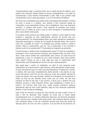 “compreendemos algo”, queremos dizer que a mente escuta em silêncio, sem 
aceitar nem rechaçar. Nesse estado se escuta completamente e só então há 
compreensão e essa mesma compreensão é ação. Não é que primeiro haja 
compreensão e que a ação siga depois; é um só movimento simultâneo. 
De modo que a meditação essa palavra tão recarregada pela tradição- consiste 
em levar a mente e o cérebro, sem esforço e sem nenhuma classe de 
compulsão, a sua capacidade máxima. Isto é inteligência, isto é ser altamente 
sensitivo. O cérebro está sereno. Esse depósito do passado que evoluiu 
através de um milhão de anos e que se acha constante e incessantemente 
ativo, esse cérebro está quieto. 
É de algum modo possível que esteja quieto o cérebro, o qual reage em todo 
instante e responde ao mais insignificante estímulo de acordo com seu 
condicionamento? Os tradicionalistas dizem que pode aquietar-se mediante a 
adequada respiração e a prática de um estado de atenção alerta. Isto envolve 
outra vez a questão de “quem” é a entidade que controla, pratica e molda o 
cérebro. Não é o pensamento, que diz: “sou o observador e vou controlar o 
cérebro e pôr fim ao pensamento”? O pensamento engendra ao pensador. 
É possível para o cérebro estar completamente quieto? É parte da meditação o 
averiguá-lo; não é coisa para ser ensinada, pois ninguém pode nos dizer como 
fazer. Pode nosso cérebro tão condicionado pela cultura, por toda forma de 
experiência, e que é o resultado de uma vasta evolução, pode esse cérebro 
estar quieto? Porque se não o está, algo que veja ou experimente será 
tergiversada, será interpretada de acordo com seu condicionamento. 
Que papel joga o sonho na meditação, na vida? É uma pergunta muito 
interessante; se a examinaram vocês mesmos, terão descoberto muitas coisas. 
O outro dia dizíamos que os sonhos são desnecessários. E dissemos: a mente, 
o cérebro, têm que estar completamente alerta durante o dia atentos ao que 
ocorre tão dentro como fora de nós, dando-se conta das reações internas às 
coisas do exterior com suas tensões; atentos às intimações do inconsciente e 
então, ao final do dia, deverão tomar tuodo isso em conta. Se não tiver 
presente ao final do dia tudo o que ocorreu, é óbvio que o cérebro tem que 
trabalhar durante a noite enquanto dorme, para estabelecer a ordem em si 
mesmo. Se tivermos feito tudo isso, então quando dormimos estamos 
aprendendo algo de tudo muito diferente, algo de uma dimensão totalmente 
distinta, e isso é parte da meditação. 
Está o fato de cimentar as bases de uma conduta na qual a ação é amor. E 
está o fato de descartar toda tradição de modo que a mente esteja 
completamente livre, e o cérebro totalmente silencioso. Se tivermos penetrado 
nisto, veremos que o cérebro pode estar quieto, não mediante alguma muleta, 
nem mediante droga, a não ser mantendo durante todo esse dia estado de 
atenção alerta, de uma vez ativo e passivo. E se ao final do dia fazemos um 
 