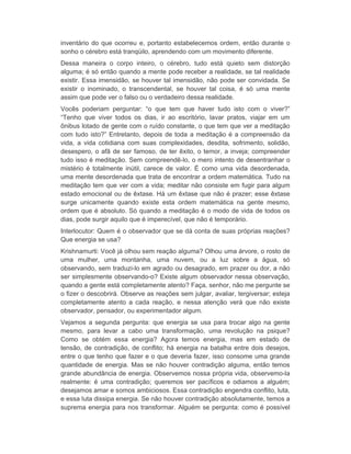 inventário do que ocorreu e, portanto estabelecemos ordem, então durante o 
sonho o cérebro está tranqüilo, aprendendo com um movimento diferente. 
Dessa maneira o corpo inteiro, o cérebro, tudo está quieto sem distorção 
alguma; é só então quando a mente pode receber a realidade, se tal realidade 
existir. Essa imensidão, se houver tal imensidão, não pode ser convidada. Se 
existir o inominado, o transcendental, se houver tal coisa, é só uma mente 
assim que pode ver o falso ou o verdadeiro dessa realidade. 
Vocês poderiam perguntar: “o que tem que haver tudo isto com o viver?” 
“Tenho que viver todos os dias, ir ao escritório, lavar pratos, viajar em um 
ônibus lotado de gente com o ruído constante, o que tem que ver a meditação 
com tudo isto?” Entretanto, depois de toda a meditação é a compreensão da 
vida, a vida cotidiana com suas complexidades, desdita, sofrimento, solidão, 
desespero, o afã de ser famoso, de ter êxito, o temor, a inveja; compreender 
tudo isso é meditação. Sem compreendê-lo, o mero intento de desentranhar o 
mistério é totalmente inútil, carece de valor. É como uma vida desordenada, 
uma mente desordenada que trata de encontrar a ordem matemática. Tudo na 
meditação tem que ver com a vida; meditar não consiste em fugir para algum 
estado emocional ou de êxtase. Há um êxtase que não é prazer; esse êxtase 
surge unicamente quando existe esta ordem matemática na gente mesmo, 
ordem que é absoluto. Só quando a meditação é o modo de vida de todos os 
dias, pode surgir aquilo que é imperecível, que não é temporário. 
Interlocutor: Quem é o observador que se dá conta de suas próprias reações? 
Que energia se usa? 
Krishnamurti: Você já olhou sem reação alguma? Olhou uma árvore, o rosto de 
uma mulher, uma montanha, uma nuvem, ou a luz sobre a água, só 
observando, sem traduzi-lo em agrado ou desagrado, em prazer ou dor, a não 
ser simplesmente observando-o? Existe algum observador nessa observação, 
quando a gente está completamente atento? Faça, senhor, não me pergunte se 
o fizer o descobrirá. Observe as reações sem julgar, avaliar, tergiversar; esteja 
completamente atento a cada reação, e nessa atenção verá que não existe 
observador, pensador, ou experimentador algum. 
Vejamos a segunda pergunta: que energia se usa para trocar algo na gente 
mesmo, para levar a cabo uma transformação, uma revolução na psique? 
Como se obtém essa energia? Agora temos energia, mas em estado de 
tensão, de contradição, de conflito; há energia na batalha entre dois desejos, 
entre o que tenho que fazer e o que deveria fazer, isso consome uma grande 
quantidade de energia. Mas se não houver contradição alguma, então temos 
grande abundância de energia. Observemos nossa própria vida, observemo-la 
realmente: é uma contradição; queremos ser pacíficos e odiamos a alguém; 
desejamos amar e somos ambiciosos. Essa contradição engendra conflito, luta, 
e essa luta dissipa energia. Se não houver contradição absolutamente, temos a 
suprema energia para nos transformar. Alguém se pergunta: como é possível 
 