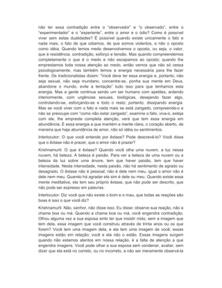 não ter essa contradição entre o “observador” e “o observado”, entre o 
“experimentador” e o “experiente”, entre o amor e o ódio? Como é possível 
viver sem estas dualidades? É possível quando existe unicamente o fato e 
nada mais, o fato de que odiamos, de que somos violentos, e não o oposto 
como idéia. Quando temos medo desenvolvemos o oposto, ou seja, o valor, 
que é resistência, contradição, esforço e tensão. Mas quando compreendemos 
completamente o que é o medo e não escapamos ao oposto; quando lhe 
emprestamos toda nossa atenção ao medo, então vemos que não só cessa 
psicologicamente, mas também temos a energia necessária para lhe fazer 
frente. Os tradicionalistas dizem: “Você deve ter essa energia e, portanto, não 
seja sexual, não seja mundano, concentre-se, ponha sua mente em Deus, 
abandone o mundo, evite a tentação” tudo isso para que tenhamos esta 
energia. Mas a gente continua sendo um ser humano com apetites, ardendo 
interiormente, com urgências sexuais, biológicas, desejando fazer algo, 
controlando-se, esforçando-se e todo o resto; portanto, dissipando energia. 
Mas se você viver com o fato e nada mais se está zangado, compreenda-o e 
não se preocupe com “como não estar zangado”, examine o fato, viva-o, esteja 
com ele, lhe empreste completa atenção, verá que tem essa energia em 
abundância. É essa energia a que mantém a mente clara, o coração aberto, de 
maneira que haja abundância de amor, não só idéia ou sentimentos. 
Interlocutor: O que você entende por êxtase? Pode descrevê-lo? Você disse 
que o êxtase não é prazer, que o amor não é prazer? 
Krishnamurti: O que é êxtase? Quando você olha uma nuvem, a luz nessa 
nuvem, há beleza. A beleza é paixão. Para ver a beleza de uma nuvem ou a 
beleza da luz sobre uma árvore, tem que haver paixão, tem que haver 
intensidade. Nesta intensidade, nesta paixão, não há sentimento de agrado ou 
desagrado. O êxtase não é pessoal; não é dele nem meu, igual o amor não é 
dele nem meu. Quando há agradar ele sim é dele ou meu. Quando existe essa 
mente meditativa, ela tem seu próprio êxtase, que não pode ser descrito, que 
não pode ser expresso em palavras. 
Interlocutor: Diz você que não existe o bom e o mau, que todas as reações são 
boas é isso o que você diz? 
Krishnamurti: Não, senhor, não disse isso. Eu disse: observe sua reação, não a 
chame boa ou má. Quando a chama boa ou má, você engendra contradição. 
Olhou alguma vez a sua esposa sinto ter que insistir nisto, sem a imagem que 
tem dela, essa imagem que você construiu através de trinta anos ou os que 
forem? Você tem uma imagem dela, e ela tem uma imagem de você; essas 
imagens estão em relação; você e ela não o estão. Essas imagens surgem 
quando não estamos atentos em nossa relação, é a falta de atenção a que 
engendra imagens. Você pode olhar a sua esposa sem condenar, avaliar, sem 
dizer que ela está no correto, ou no incorreto, a não ser meramente observá-la 
 