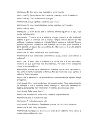Interlocutor (2): Se a gente está frustrado se torna violento. 
Interlocutor (3): Se um homem for incapaz de obter algo, então fica violento. 
Interlocutor (4): Ódio, no sentido de subjugar. 
Krishnamurti: O que significa a violência para vocês? 
Interlocutor (1): Uma manifestação de perigo, quando o “eu” intervém. 
Interlocutor (2): Medo; 
Interlocutor (3): Sem dúvida com a violência ferimos alguém ou a algo, seja 
mental ou fisicamente. 
Krishnamurti: Conhece você a violência porque conhece a não violência? 
Saberia o que é a violência sem o oposto? Porque conhece estados de não 
violência, reconhece, portanto, a violência? Como conhece a violência? Porque 
a gente é agressivo, competidor, e vê os efeitos de tudo isso, que é violência, a 
gente constrói um estado de não violência. Se não houvesse o oposto, saberia 
o que é a violência? 
Interlocutor: Eu não a identificaria, mas sentiria algo. 
Krishnamurti: É que existe esse sentimento ou surgiu porque você conhece a 
violência? 
Interlocutor: Acredito que a violência nos causa dor e é um sentimento 
insalubre de que queremos nos desembaraçar. Por esse motivo desejamos 
chegar a ser não violentos. 
Krishnamurti: Não sei nada a respeito da violência, nem sobre a não violência. 
Não parto de nenhum conceito ou fórmula. Não sei realmente o que significa a 
violência. Quero descobrir. 
Interlocutor: A experiência de ter sido ferido e atacado faz que alguém deseje 
proteger-se. 
Krishnamurti: Sim, compreendo isso: foi sugerido antes. Ainda estou tratando 
de averiguar o que é violência. Quero investigá-lo, explorá-lo, desarraigá-lo, 
trocá-lo, compreende-me? Interlocutor: A violência é ausência de amor. 
Krishnamurti: Sabe o que é amor? 
Interlocutor: Acredito que todas essas coisas se originam em nós. 
Krishnamurti: Sim, é exatamente isso. 
Interlocutor: A violência surge de nós. 
Krishnamurti: Isso é correto. Desejo averiguar se vier de fora ou de dentro. 
Interlocutor: É uma forma de amparo. 
Krishnamurti: Vamos pouco a pouco, por favor; é um problema muito sério e o 
mundo inteiro está envolto nele. 
 