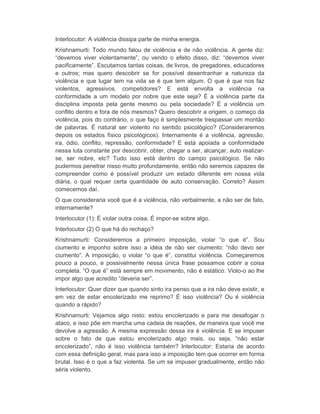 Interlocutor: A violência dissipa parte de minha energia. 
Krishnamurti: Todo mundo falou de violência e de não violência. A gente diz: 
“devemos viver violentamente”, ou vendo o efeito disso, diz: “devemos viver 
pacificamente”. Escutamos tantas coisas, de livros, de pregadores, educadores 
e outros; mas quero descobrir se for possível desentranhar a natureza da 
violência e que lugar tem na vida se é que tem algum. O que é que nos faz 
violentos, agressivos, competidores? E está envolta a violência na 
conformidade a um modelo por nobre que este seja? É a violência parte da 
disciplina imposta pela gente mesmo ou pela sociedade? É a violência um 
conflito dentro e fora de nós mesmos? Quero descobrir a origem, o começo da 
violência, pois do contrário, o que faço é simplesmente trespassar um montão 
de palavras. É natural ser violento no sentido psicológico? (Consideraremos 
depois os estados físico psicológicos). Internamente é a violência, agressão, 
ira, ódio, conflito, repressão, conformidade? E está apoiada a conformidade 
nessa luta constante por descobrir, obter, chegar a ser, alcançar, auto realizar-se, 
ser nobre, etc? Tudo isso está dentro do campo psicológico. Se não 
pudermos penetrar nisso muito profundamente, então não seremos capazes de 
compreender como é possível produzir um estado diferente em nossa vida 
diária, o qual requer certa quantidade de auto conservação. Correto? Assim 
comecemos daí. 
O que consideraria você que é a violência, não verbalmente, a não ser de fato, 
internamente? 
Interlocutor (1): É violar outra coisa. É impor-se sobre algo. 
Interlocutor (2) O que há do rechaço? 
Krishnamurti: Consideremos a primeiro imposição, violar “o que é”. Sou 
ciumento e imponho sobre isso a idéia de não ser ciumento: “não devo ser 
ciumento”. A imposição, o violar “o que é”, constitui violência. Começaremos 
pouco a pouco, e possivelmente nessa única frase possamos cobrir a coisa 
completa. “O que é” está sempre em movimento, não é estático. Violo-o ao lhe 
impor algo que acredito “deveria ser”. 
Interlocutor: Quer dizer que quando sinto ira penso que a ira não deve existir, e 
em vez de estar encolerizado me reprimo? É isso violência? Ou é violência 
quando a rápido? 
Krishnamurti: Vejamos algo nisto: estou encolerizado e para me desafogar o 
ataco, e isso põe em marcha uma cadeia de reações, de maneira que você me 
devolve a agressão. A mesma expressão dessa ira é violência. E se impuser 
sobre o fato de que estou encolerizado algo mais, ou seja, “não estar 
encolerizado”, não é isso violência também? Interlocutor: Estaria de acordo 
com essa definição geral, mas para isso a imposição tem que ocorrer em forma 
brutal. Isso é o que a faz violenta. Se um se impuser gradualmente, então não 
séria violento. 
 