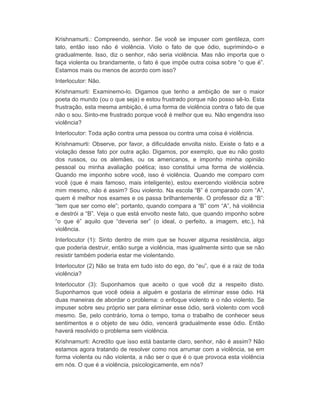 Krishnamurti.: Compreendo, senhor. Se você se impuser com gentileza, com 
tato, então isso não é violência. Violo o fato de que ódio, suprimindo-o e 
gradualmente. Isso, diz o senhor, não seria violência. Mas não importa que o 
faça violenta ou brandamente, o fato é que impõe outra coisa sobre “o que é”. 
Estamos mais ou menos de acordo com isso? 
Interlocutor: Não. 
Krishnamurti: Examinemo-lo. Digamos que tenho a ambição de ser o maior 
poeta do mundo (ou o que seja) e estou frustrado porque não posso sê-lo. Esta 
frustração, esta mesma ambição, é uma forma de violência contra o fato de que 
não o sou. Sinto-me frustrado porque você é melhor que eu. Não engendra isso 
violência? 
Interlocutor: Toda ação contra uma pessoa ou contra uma coisa é violência. 
Krishnamurti: Observe, por favor, a dificuldade envolta nisto. Existe o fato e a 
violação desse fato por outra ação. Digamos, por exemplo, que eu não gosto 
dos russos, ou os alemães, ou os americanos, e imponho minha opinião 
pessoal ou minha avaliação poética; isso constitui uma forma de violência. 
Quando me imponho sobre você, isso é violência. Quando me comparo com 
você (que é mais famoso, mais inteligente), estou exercendo violência sobre 
mim mesmo, não é assim? Sou violento. Na escola “B” é comparado com “A”, 
quem é melhor nos exames e os passa brilhantemente. O professor diz a “B”: 
“tem que ser como ele”; portanto, quando compara a “B” com “A”, há violência 
e destrói a “B”. Veja o que está envolto neste fato, que quando imponho sobre 
“o que é” aquilo que “deveria ser” (o ideal, o perfeito, a imagem, etc.), há 
violência. 
Interlocutor (1): Sinto dentro de mim que se houver alguma resistência, algo 
que poderia destruir, então surge a violência, mas igualmente sinto que se não 
resistir também poderia estar me violentando. 
Interlocutor (2) Não se trata em tudo isto do ego, do “eu”, que é a raiz de toda 
violência? 
Interlocutor (3): Suponhamos que aceito o que você diz a respeito disto. 
Suponhamos que você odeia a alguém e gostaria de eliminar esse ódio. Há 
duas maneiras de abordar o problema: o enfoque violento e o não violento. Se 
impuser sobre seu próprio ser para eliminar esse ódio, será violento com você 
mesmo. Se, pelo contrário, toma o tempo, toma o trabalho de conhecer seus 
sentimentos e o objeto de seu ódio, vencerá gradualmente esse ódio. Então 
haverá resolvido o problema sem violência. 
Krishnamurti: Acredito que isso está bastante claro, senhor, não é assim? Não 
estamos agora tratando de resolver como nos arrumar com a violência, se em 
forma violenta ou não violenta, a não ser o que é o que provoca esta violência 
em nós. O que é a violência, psicologicamente, em nós? 
 