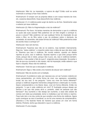Interlocutor: Não há, na imposição, a ruptura de algo? Então você se sente 
incômodo e começa a ficar mais violento. 
Krishnamurti: O romper com as próprias idéias e com nossa maneira de viver, 
etc, ocasiona desconforto. Esse desconforto traz violência. 
Interlocutor (1): A violência pode surgir de dentro ou de fora. Geralmente culpo 
o exterior por essa violência. 
Interlocutor (2): Não é a fragmentação a raiz da violência? 
Krishnamurti: Por favor, há tantas maneiras de demonstrar o que é a violência 
ou quais são suas causas! Não podemos ver um fato singelo e começar aí, 
pouco a pouco? Não podemos ver que qualquer forma de imposição do pai 
sobre o filho, ou do filho sobre o pai, do professor sobre o discípulo, da 
sociedade, do sacerdote, são todas formas de violência? Não poderíamos estar 
de acordo nisso e começar aí? 
Interlocutor: Isso vem de fora. 
Krishnamurti: Fazemos isso não só no externo, mas também internamente. 
Digo-me, “estou colérico”, e imponho sobre isso a idéia de que não devo está-lo. 
Dizemos que isso é violência. No mundo exterior, quando um ditador 
reprime ao povo, isso é violência. Quando reprimo o que sinto porque tenho 
medo, porque não é nobre, porque não é puro, etc, isso é violência também. 
Portanto, o não aceitar o fato do que é”, engendra essa imposição. Se aceitar o 
fato de que sou ciumento e não resisto, não há imposição; então saberei o que 
fazer a respeito. Nisso não há violência. 
Interlocutor: Você diz que a educação é violência. 
Krishnamurti: Digo-o. Não existe uma maneira de educar sem violência? 
Interlocutor: Não de acordo com a tradição. 
Krishnamurti: O problema é este: por natureza sou um ser humano violento em 
meus pensamentos, em minha forma de viver; sou agressivo, competidor, 
brutal, etc sou isso. E me pergunto: “como vou viver em forma diferente?” 
porque a violência engendra tremendos antagonismos e destruição no mundo. 
Quero compreendê-lo e me liberar disso, viver em forma diferente. Então me 
pergunto: “o que é esta violência em mim? É frustração porque desejo ser 
famoso e sei que não posso sê-lo e, portanto, odeio às pessoas que são 
famosas?” Sou ciumento e não desejo ser ciumento, e esse ódio estado de 
ciúmes com toda sua ansiedade, temor e moléstias e por tal motivo o reprimo. 
Faço tudo isto e me dou conta de que constitui uma forma de violência. Agora 
quero averiguar se isso é inevitável, ou se há uma maneira de compreendê-lo, 
olhando-o e lhe fazendo frente de maneira que possa um viver em forma 
distinta. Portanto, tenho que descobrir o que é a violência. 
Interlocutor: É uma reação. 
 