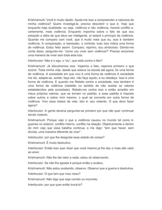 Krishnamurti: Você é muito rápido. Ajuda-me isso a compreender a natureza de 
minha violência? Quero investigá-la, preciso descobrir o que é. Vejo que 
enquanto haja dualidade, ou seja, violência e não violência, haverá conflito e, 
certamente, mais violência. Enquanto imponha sobre o fato de que sou 
estúpido a idéia de que devo ser inteligente, aí estará o princípio da violência. 
Quando me comparo com você, que é muito mais que eu, isso é também 
violência. A comparação, a repressão, o controle, tudo isso indica uma forma 
de violência. Estou feito assim. Comparo, reprimo, sou ambicioso. Dando-me 
conta disso, pergunto-me: “como vou viver sem violência?” Preciso encontrar 
uma maneira de viver sem toda esta luta. 
Interlocutor: Não é o ego, o “eu”, que está contra o fato? 
Krishnamurti: Já discutiremos isso. Vejamos o fato, vejamos primeiro o que 
ocorre. Toda minha vida, desde que estava na escola até agora, foi uma forma 
de violência. A sociedade em que vivo é uma forma de violência A sociedade 
me diz: adapte-se, aceite, faça isto, não faça aquilo, e eu obedeço. Isso é uma 
forma de violência. E quando me Rebelo contra a sociedade, isso também é 
uma forma de violência (rebelião no sentido de não aceitar os valores 
estabelecidos pela sociedade). Rebelo-me contra isso e então acredito em 
meus próprios valores, que se tornam no padrão; e esse padrão é imposto 
sobre outros e sobre mim mesmo, o qual se converte em outra forma de 
violência. Vivo essa classe de vida. Isto é: sou violento. O que devo fazer 
agora? 
Interlocutor: A gente deveria perguntar-se primeiro por que não quer continuar 
sendo violento. 
Krishnamurti: Porque vejo o que a violência causou no mundo tal como é: 
guerras no exterior, conflito interno, conflito na relação. Objetivamente e dentro 
de mim vejo que essa batalha continua, e me digo: “tem que haver, sem 
dúvida, uma maneira diferente de viver”. 
Interlocutor: por que lhe desgosta esse estado de coisas? 
Krishnamurti: É muito destrutivo. 
Interlocutor: Então isso quer dizer que você mesmo já lhe deu o mais alto valor 
ao amor. 
Krishnamurti: Não lhe dei valor a nada, estou só observando. 
Interlocutor: Se não lhe agrada é porque então o avaliou. 
Krishnamurti: Não estou avaliando, observo. Observo que a guerra é destrutiva. 
Interlocutor: O que tem que mau nisso? 
Krishnamurti: Não digo que seja correto ou incorreto. 
Interlocutor: por que quer então trocá-lo? 
 