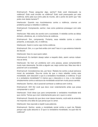 Krishnamurti: Posso perguntar algo, senhor? Está você interessado na 
violência? Está você envolto na violência? Está você preocupado por esta 
violência, tanto pela sua como pela do mundo, até o ponto de sentir que “não 
pode viver desta maneira”? 
Interlocutor: Quando nos ricocheteamos contra a violência, criamos um 
problema porque a rebelião é violência. 
Krishnamurti: Compreendo, senhor, mas como podemos prosseguir com este 
tema? 
Interlocutor: Não estou de acordo com a sociedade. A rebelião contra as idéias 
dinheiro, eficiência, etc, é minha forma de violência. 
Krishnamurti: Sim, compreendo. Portanto, essa rebelião contra a cultura 
presente, a educação, etc, é violência. 
Interlocutor: Assim é como vejo minha violência. 
Krishnamurti: Sim, e o que fará então com isso? Isso é o que estamos tratando 
de discutir. 
Interlocutor: Isso é o que quero saber. 
Krishnamurti: Eu também desejo saber a respeito disto, assim vamos rodear-nos 
ao tema. 
Interlocutor: Se tiver um problema com uma pessoa, posso compreendê-lo 
muito mais claramente. Se ódio a alguém sei; reajo contra isso. Mas isso não é 
possível com a sociedade. 
Krishnamurti: Consideremos isto, por favor. Rebelo-me contra a atual estrutura 
moral da sociedade. Dou-me conta de que a mera rebelião contra esta 
moralidade, sem descobrir o que é a verdadeira moralidade, é violência. O que 
é a verdadeira moralidade? A menos que o descubra e o viva, o me rebelar 
simplesmente contra a estrutura da moralidade social tem muito pouco sentido. 
Interlocutor: Senhor, não é possível conhecer a violência sem vivê-la. 
Krishnamurti: OH! Diz você que devo viver violentamente antes que possa 
compreender o outro? 
Interlocutor: Você disse que para compreender a verdadeira moralidade terá 
que vivê-la. Temos que viver violentamente para ver o que é o amor. 
Krishnamurti: Quando diz que devo viver dessa maneira, você está de antemão 
me impondo uma idéia do que pensa que é o amor. 
Interlocutor: Isso equivale a repetir suas palavras. 
Krishnamurti: Senhor, existe a moralidade social contra a qual me Rebelo 
porque vejo quão absurdo é. O que é a verdadeira moralidade, na qual não há 
violência? 
 