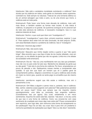 Interlocutor: Não está a verdadeira moralidade controlando a violência? Sem 
dúvida que há violência em todos; certa gente os chamados seres superiores, 
controlam-na. Está sempre na natureza. Trata-se de uma tormenta elétrica ou 
de um animal selvagem que mata a outro, ou de uma árvore que morre, a 
violência está em toda parte. 
Krishnamurti: Pode haver uma forma mais elevada de violência, mais sutil, 
mais tênue, e também existem as formas mais brutais. A vida inteira é 
violência, no pequeno e no grande. Se queremos averiguar se for possível sair 
de toda esta estrutura da violência, é necessário investigá-lo. Isso é o que 
estamos tratando de fazer. 
Interlocutor: Senhor, o que você quer dizer com “investigando-o”? 
Krishnamurti: “investigando-o” quero dizer, primeiro examinar, explorar “o que 
é”. Para explorar devo estar livre de toda conclusão, de todo prejuízo. Então, 
com essa liberdade observo o problema da violência. Isso é “investigá-lo”. 
Interlocutor: Ocorrerá algo então? 
Krishnamurti: Não, não ocorre nada. 
Interlocutor: Descubro que minha reação contra a guerra é que “não quero 
brigar”. Mas encontro que o que faço é tratar de me manter afastado, viver em 
outro país, ou me afastar da gente que não me agrada. Limito-me a me afastar 
da sociedade norte-americana. 
Krishnamurti: Ela diz: “não sou uma manifestante nem sou das que protestam, 
mas não vivo no país onde há tudo isso. Mantenho-me afastada da gente que 
eu não gosto”. Tudo isto é uma forma de violência. Por favor, emprestemos um 
pouco de atenção a isto. Dediquemos nossas mentes a compreender esta 
questão. O que tem que fazer um homem que vê o padrão geral de 
comportamento político, religioso e econômico no qual a violência está envolta 
em maior ou menor grau, quando se sente pego na armadilha que ele mesmo 
criou? 
Interlocutor: permita-me sugerir que não existe a violência, mas sim o 
pensamento a cria. 
Krishnamurti: OH! Mato a alguém e penso nisso e, portanto, isso é violência. 
Não, senhor, estamos acaso jogando com palavras? Não poderíamos penetrar 
nisto um pouco mais? Vimos que sempre que me imponho mesmo 
psicologicamente, uma idéia ou conclusão, isso engendra violência. 
(Consideremos isso por agora). Sou cruel, verbalmente e em meus 
sentimentos. Imponho-me sobre este fato, dizendo: “não devo”, e me dou conta 
de que isso é uma forma de violência. Como vou encarar-me com esse 
sentimento de crueldade sem impor algo mais sobre ele? Posso compreendê-lo 
sem reprimi-lo, sem fugir dele, sem nenhuma outra forma de escapamento ou 
de substituição? Aqui há um fato; sou cruel. Isso é para mim um problema e 
nenhuma quantidade de explicações que digam “devo ou não devo” resolverão. 
 