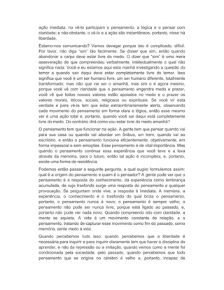 ação imediata; no vê-lo participam o pensamento, a lógica e o pensar com 
claridade; e não obstante, o vê-lo e a ação são instantâneos, portanto, nisso há 
liberdade. 
Estamo-nos comunicando? Vamos devagar porque isto é complicado, difícil. 
Por favor, não diga “sim” tão facilmente. Se disser que sim, então quando 
abandonar a carpa deve estar livre do medo. O dizer que “sim” é uma mera 
asseveração de que compreendeu verbalmente, intelectualmente o qual não 
significa nada. Você e eu estamos aqui esta manhã investigando a questão do 
temor e quando sair daqui deve estar completamente livre do temor. Isso 
significa que você é um ser humano livre, um ser humano diferente, totalmente 
transformado; mas não que vai ser o amanhã, mas sim o é agora mesmo, 
porque você vê com claridade que o pensamento engendra medo e prazer, 
você vê que todos nossos valores estão apoiados no medo e o prazer os 
valores morais, éticos, sociais, religiosos ou espirituais. Se você vir esta 
verdade e para vê-la tem que estar extraordinariamente alerta, observando 
cada movimento do pensamento em forma clara e lógica, então esse mesmo 
ver é uma ação total e, portanto, quando você sai daqui está completamente 
livre do medo. Do contrário dirá como vou estar livre do medo amanhã? 
O pensamento tem que funcionar na ação. A gente tem que pensar quando vai 
para sua casa ou quando vai abordar um ônibus, um trem, quando vai ao 
escritório, e então o pensamento funciona eficientemente, objetivamente, em 
forma impessoal e sem emoções. Esse pensamento é de vital importância. Mas 
quando o pensamento continua essa experiência que você teve e a leva 
através da memória, para o futuro, então tal ação é incompleta, e, portanto, 
existe uma forma de resistência. 
Podemos então passar a seguinte pergunta, a qual sugiro formulemos assim: 
qual é a origem do pensamento e quem é o pensador? A gente pode ver que o 
pensamento é a resposta do conhecimento, da experiência como lembrança 
acumulada, de cujo trasfondo surge uma resposta do pensamento a qualquer 
provocação. Se perguntam onde vive, a resposta é imediata. A memória, a 
experiência, o conhecimento é o trasfondo do qual brota o pensamento, 
portanto, o pensamento nunca é novo; o pensamento é sempre velho; o 
pensamento não pode ser nunca livre, porque está ligado ao passado, e, 
portanto não pode ver nada novo. Quando compreendo isto com claridade, a 
mente se aquieta. A vida é um movimento constante de relação, e o 
pensamento, tratando de capturar esse movimento como fim do passado, como 
memória, sente medo à vida. 
Quando percebemos tudo isso, quando percebemos que a liberdade é 
necessária para inquirir e para inquirir claramente tem que haver a disciplina do 
aprender, e não da repressão ou a imitação, quando vemos como a mente foi 
condicionada pela sociedade, pelo passado, quando percebemos que todo 
pensamento que se origina no cérebro é velho e, portanto, incapaz de 
 