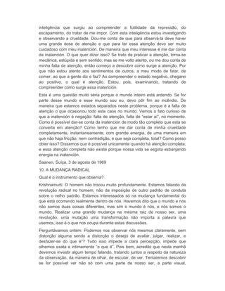 inteligência que surgiu ao compreender a futilidade da repressão, do 
escapamento, do tratar de me impor. Com esta inteligência estou investigando 
e observando a crueldade. Dou-me conta de que para observá-la deve haver 
uma grande dose de atenção e que para ter essa atenção devo ser muito 
cuidadoso com meu inatención. De maneira que meu interesse é me dar conta 
da inatención. O que quer dizer isso? Se trato de praticar a atenção, torna-se 
mecânica, estúpida e sem sentido; mas se me volto atento, ou me dou conta de 
minha falta de atenção, então começo a descobrir como surge a atenção. Por 
que não estou atento aos sentimentos de outros, a meu modo de falar, de 
comer, ao que a gente diz e faz? Ao compreender o estado negativo, chegarei 
ao positivo, o qual é atenção. Estou, pois, examinando, tratando de 
compreender como surge essa inatención. 
Esta é uma questão muito séria porque o mundo inteiro está ardendo. Se for 
parte desse mundo e esse mundo sou eu, devo pôr fim ao incêndio. De 
maneira que estamos estados separados neste problema, porque é a falta de 
atenção o que ocasionou todo este caos no mundo. Vemos o fato curioso de 
que a inatención é negação: falta de atenção, falta de “estar aí”, no momento. 
Como é possível dar-se conta da inatención de modo tão completo que esta se 
converta em atenção? Como tenho que me dar conta de minha crueldade 
completamente, instantaneamente, com grande energia, de uma maneira em 
que não haja fricção, nem contradição, e que seja completa, total? Como posso 
obter isso? Dissemos que é possível unicamente quando há atenção completa; 
e essa atenção completa não existe porque nossa vida se esgota esbanjando 
energia na inatención. 
Saanen, Suíça, 3 de agosto de 1969 
10. A MUDANÇA RADICAL 
Qual é o instrumento que observa? 
Krishnamurti: O homem não trocou muito profundamente. Estamos falando da 
revolução radical no homem, não da imposição de outro padrão de conduta 
sobre o velho padrão. Estamos interessados só na mudança fundamental do 
que está ocorrendo realmente dentro de nós. Havemos dito que o mundo e nós 
não somos duas coisas diferentes, mas sim o mundo é nós, e nós somos o 
mundo. Realizar uma grande mudança na mesma raiz de nosso ser, uma 
revolução, uma mutação uma transformação não importa a palavra que 
usemos, isso é o que nos ocupa durante estas discussões. 
Perguntávamos ontem: Podemos nos observar nós mesmos claramente, sem 
distorção alguma sendo a distorção o desejo de avaliar, julgar, realizar, e 
desfazer-se do que é”? Tudo isso impede a clara percepção, impede que 
olhemos exata e intimamente “o que é”. Pois bem, acredito que nesta manhã 
devemos investir algum tempo falando, tratando juntos a respeito da natureza 
da observação, da maneira de olhar, de escutar, de ver. Tentaremos descobrir 
se for possível ver não só com uma parte de nosso ser, a parte visual, 
 