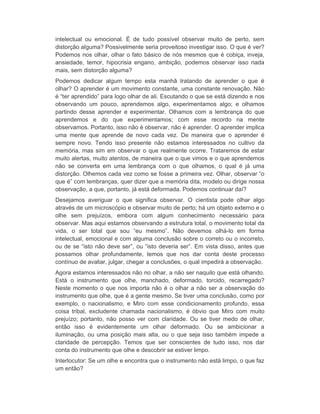 intelectual ou emocional. É de tudo possível observar muito de perto, sem 
distorção alguma? Possivelmente seria proveitoso investigar isso. O que é ver? 
Podemos nos olhar, olhar o fato básico de nós mesmos que é cobiça, inveja, 
ansiedade, temor, hipocrisia engano, ambição, podemos observar isso nada 
mais, sem distorção alguma? 
Podemos dedicar algum tempo esta manhã tratando de aprender o que é 
olhar? O aprender é um movimento constante, uma constante renovação. Não 
é “ter aprendido” para logo olhar de ali. Escutando o que se está dizendo e nos 
observando um pouco, aprendemos algo, experimentamos algo; e olhamos 
partindo desse aprender e experimentar. Olhamos com a lembrança do que 
aprendemos e do que experimentamos; com esse recordo na mente 
observamos. Portanto, isso não é observar, não é aprender. O aprender implica 
uma mente que aprende de novo cada vez. De maneira que o aprender é 
sempre novo. Tendo isso presente não estamos interessados no cultivo da 
memória, mas sim em observar o que realmente ocorre. Trataremos de estar 
muito alertas, muito atentos, de maneira que o que vimos e o que aprendemos 
não se converta em uma lembrança com o que olhamos, o qual é já uma 
distorção. Olhemos cada vez como se fosse a primeira vez. Olhar, observar “o 
que é” com lembranças, quer dizer que a memória dita, modelo ou dirige nossa 
observação, a que, portanto, já está deformada. Podemos continuar daí? 
Desejamos averiguar o que significa observar. O cientista pode olhar algo 
através de um microscópio e observar muito de perto; há um objeto externo e o 
olhe sem prejuízos, embora com algum conhecimento necessário para 
observar. Mas aqui estamos observando a estrutura total, o movimento total da 
vida, o ser total que sou “eu mesmo”. Não devemos olhá-lo em forma 
intelectual, emocional e com alguma conclusão sobre o correto ou o incorreto, 
ou de se “isto não deve ser”, ou “isto deveria ser”. Em vista disso, antes que 
possamos olhar profundamente, temos que nos dar conta deste processo 
contínuo de avaliar, julgar, chegar a conclusões, o qual impedirá a observação. 
Agora estamos interessados não no olhar, a não ser naquilo que está olhando. 
Está o instrumento que olhe, manchado, deformado, torcido, recarregado? 
Neste momento o que nos importa não é o olhar a não ser a observação do 
instrumento que olhe, que é a gente mesmo. Se tiver uma conclusão, como por 
exemplo, o nacionalismo, e Miro com esse condicionamento profundo, essa 
coisa tribal, excludente chamada nacionalismo, é óbvio que Miro com muito 
prejuízo; portanto, não posso ver com claridade. Ou se tiver medo de olhar, 
então isso é evidentemente um olhar deformado. Ou se ambicionar a 
iluminação, ou uma posição mais alta, ou o que seja isso também impede a 
claridade de percepção. Temos que ser conscientes de tudo isso, nos dar 
conta do instrumento que olhe e descobrir se estiver limpo. 
Interlocutor: Se um olhe e encontra que o instrumento não está limpo, o que faz 
um então? 
 