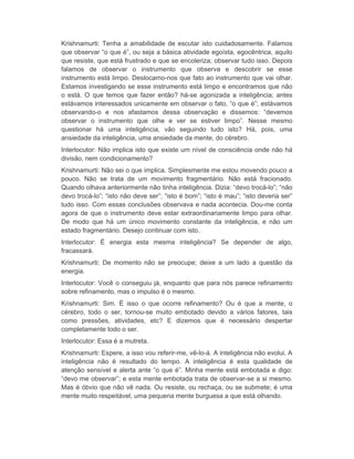 Krishnamurti: Tenha a amabilidade de escutar isto cuidadosamente. Falamos 
que observar “o que é”, ou seja a básica atividade egoísta, egocêntrica, aquilo 
que resiste, que está frustrado e que se encoleriza; observar tudo isso. Depois 
falamos de observar o instrumento que observa e descobrir se esse 
instrumento está limpo. Deslocamo-nos que fato ao instrumento que vai olhar. 
Estamos investigando se esse instrumento está limpo e encontramos que não 
o está. O que temos que fazer então? há-se agonizada a inteligência; antes 
estávamos interessados unicamente em observar o fato, “o que é”; estávamos 
observando-o e nos afastamos dessa observação e dissemos: “devemos 
observar o instrumento que olhe e ver se estiver limpo”. Nesse mesmo 
questionar há uma inteligência, vão seguindo tudo isto? Há, pois, uma 
ansiedade da inteligência, uma ansiedade da mente, do cérebro. 
Interlocutor: Não implica isto que existe um nível de consciência onde não há 
divisão, nem condicionamento? 
Krishnamurti: Não sei o que implica. Simplesmente me estou movendo pouco a 
pouco. Não se trata de um movimento fragmentário. Não está fracionado. 
Quando olhava anteriormente não tinha inteligência. Dizia: “devo trocá-lo”; “não 
devo trocá-lo”; “isto não deve ser”; “isto é bom”; “isto é mau”; “isto deveria ser” 
tudo isso. Com essas conclusões observava e nada acontecia. Dou-me conta 
agora de que o instrumento deve estar extraordinariamente limpo para olhar. 
De modo que há um único movimento constante da inteligência, e não um 
estado fragmentário. Desejo continuar com isto. 
Interlocutor: É energia esta mesma inteligência? Se depender de algo, 
fracassará. 
Krishnamurti: De momento não se preocupe; deixe a um lado a questão da 
energia. 
Interlocutor: Você o conseguiu já, enquanto que para nós parece refinamento 
sobre refinamento, mas o impulso é o mesmo. 
Krishnamurti: Sim. É isso o que ocorre refinamento? Ou é que a mente, o 
cérebro, todo o ser, tornou-se muito embotado devido a vários fatores, tais 
como pressões, atividades, etc? E dizemos que é necessário despertar 
completamente todo o ser. 
Interlocutor: Essa é a mutreta. 
Krishnamurti: Espere, a isso vou referir-me, vê-lo-á. A inteligência não evolui. A 
inteligência não é resultado do tempo. A inteligência é esta qualidade de 
atenção sensível e alerta ante “o que é”. Minha mente está embotada e digo: 
“devo me observar”; e esta mente embotada trata de observar-se a si mesmo. 
Mas é óbvio que não vê nada. Ou resiste, ou rechaça, ou se submete; é uma 
mente muito respeitável, uma pequena mente burguesa a que está olhando. 
 