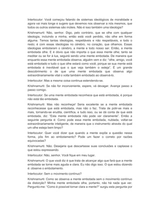 Interlocutor: Você começou falando de sistemas ideológicos de moralidade e 
agora vai mais longe e sugere que devemos nos observar a nós mesmos, que 
todos os outros sistemas são inúteis. Não é isso também uma ideologia? 
Krishnamurti: Não, senhor. Digo, pelo contrário, que se olhe com qualquer 
ideologia, incluindo a minha, então está você perdido, não olhe em forma 
alguma. Temos tantas ideologias, respeitáveis e não respeitáveis, e todo o 
resto; é com essas ideologias no cérebro, no coração, que olhamos. Essas 
ideologias embotaram o cérebro, a mente e todo nosso ser. Então, a mente 
embotada olhe. E é óbvio que não importa o que essa mente olhe; tanto se 
meditar ou se for à lua, seguirá sendo uma mente embotada. De maneira que 
enquanto essa mente embotada observa, alguém vem e diz: “olhe, amigo, você 
está embotado e tudo o que olhe estará como você, porque se sua mente está 
embotada é inevitável que o que veja também o esteja”. É um grande 
descobrimento o de que uma mente embotada que observa algo 
extraordinariamente vital o volta também embotado ao observá-lo. 
Interlocutor: Mas a mesma coisa continua estendendo-se. 
Krishnamurti: Se não for inconveniente, espere, vá devagar. Avançe passo a 
passo comigo. 
Interlocutor: Se uma mente embotada reconhece que está embotada, é porque 
não está tão embotada. 
Krishnamurti: Mas não reconheçe! Seria excelente se a mente embotada 
reconhecesse que está embotada, mas não o faz. Trata de polir-se mais e 
mais, tornando-se erudita, científica, e tudo isso, ou se dá conta de que está 
embotada, diz: “Esta mente embotada não pode ver claramente”. Então a 
seguinte pergunta é: Como pode essa mente embotada, nublada, voltar-se 
extraordinariamente inteligente, de maneira que o instrumento através do qual 
um olhe esteja bem limpo? 
Interlocutor: Quer você dizer que quando a mente expõe a questão nessa 
forma, pôs fim ao embotamento? Pode um fazer o correto por razões 
equivocadas? 
Krishnamurti: Não. Desejaria que descartasse suas conclusões e captasse o 
que estou expressando. 
Interlocutor: Não, senhor. Você fique em meu lugar. 
Krishnamurti: O que você diz é que trata de alcançar algo que fará que a mente 
embotada se torne mais aguda e clara. Eu não digo isso. O que estou dizendo 
é: observe o embotamento. 
Interlocutor: Sem o movimento contínuo? 
Krishnamurti: Como se observa a mente embotada sem o movimento contínuo 
da distorção? Minha mente embotada olha, portanto, não há nada que ver. 
Pergunto-me: “Como é possível tornar clara a mente?” surgiu esta pergunta por 
 