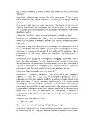 que o estado interno é o estado exterior, pois ambos os som um solo feito 
indivisível. 
Interlocutor: voltamos para mesmo sítio onde começamos. O fato é que a 
mente embotada não vê que mediante a comparação pensa que deve ser 
diferente. 
Krishnamurti: Não, tudo isso está equivocado. Não desejo ser diferente! Só 
vejo que o instrumento está embotado. Não sei o que fazer com ele. Portanto, 
vou investigar isto, o qual não quer dizer que desejo transformar o instrumento. 
Não desejo fazê-lo. 
Interlocutor: Constitui o uso de qualquer palavra um obstáculo para ver? 
Krishnamurti: A palavra não é a coisa; portanto, se estamos olhando a coisa, a 
menos que ponhamos a um lado a palavra, esta se torna extraordinariamente 
importante. 
Interlocutor: Penso que não estou de acordo com você. Quando um olhe vê 
que o instrumento tem duas partes, uma das quais é percepção e a outra é 
expressão. É impossível as separar. É um problema de lingüística, não de 
embotamento. A dificuldade radica na linguagem, no desacertado da 
expressão. 
Krishnamurti: Você diz que na observação há percepção e expressão e que as 
duas não estão separadas. Portanto, quando a gente percebe tem que haver 
também claridade de expressão, a compreensão lingüística, sem que nunca se 
separem a expressão e a percepção, já que sempre têm que ir juntas. De 
maneira que você diz que é muito importante usar a palavra correta. 
Interlocutor: Digo “expressão”, não digo “intenção”. 
Krishnamurti: Compreendo expressão. Disso surge outro fator: percepção, 
expressão e ação. Se a ação não for expressão e percepção sendo a 
expressão por meio das palavras então há uma fragmentação. Não é então 
ação a percepção? O mesmo perceber é o atuar. Ocorre como quando percebo 
um precipício e há ação imediata; essa ação é a expressão da percepção. De 
maneira que a percepção e a ação nunca podem estar separadas; portanto é 
impossível unir o ideal e a ação. Se vir a tolice de um ideal, a mera percepção 
dessa tolice é a ação da inteligência. Por conseguinte, o observar o 
embotamento, o percebê-lo, implica limpar a mente de seu embotamento, o 
qual é ação. 
Saanen, Suíça, 6 de agosto de 1969 
11. A ARTE DE VER 
Dar-se conta sem intervalo de tempo. O tigre à caça do tigre 
Krishnamurti: Parece-me que é importante compreender a natureza e a beleza 
da observação, do ver. Enquanto a mente esteja distorcida em alguma forma 
 