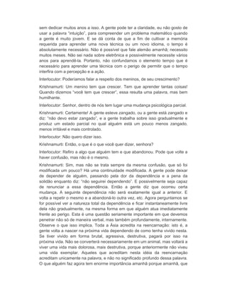 sem dedicar muitos anos a isso. A gente pode ter a claridade, eu não gosto de 
usar a palavra “intuição”, para compreender um problema matemático quando 
a gente é muito jovem. E se dá conta de que a fim de cultivar a memória 
requerida para aprender uma nova técnica ou um novo idioma, o tempo é 
absolutamente necessário. Não é possível que fale alemão amanhã; necessito 
muitos meses. Não sei nada sobre eletrônica e possivelmente necessite vários 
anos para aprendê-la. Portanto, não confundamos o elemento tempo que é 
necessário para aprender uma técnica com o perigo de permitir que o tempo 
interfira com a percepção e a ação. 
Interlocutor: Poderíamos falar a respeito dos meninos, de seu crescimento? 
Krishnamurti: Um menino tem que crescer. Tem que aprender tantas coisas! 
Quando dizemos “você tem que crescer”, essa resulta uma palavra, mas bem 
humilhante. 
Interlocutor: Senhor, dentro de nós tem lugar uma mudança psicológica parcial. 
Krishnamurti: Certamente! A gente esteve zangado, ou a gente está zangado e 
diz: “não devo estar zangado”, e a gente trabalha sobre isso gradualmente e 
produz um estado parcial no qual alguém está um pouco menos zangado, 
menos irritável e mais controlado. 
Interlocutor: Não quero dizer isso. 
Krishnamurti: Então, o que é o que você quer dizer, senhora? 
Interlocutor: Refiro a algo que alguém tem e que abandonou. Pode que volte a 
haver confusão, mas não é o mesmo. 
Krishnamurti: Sim, mas não se trata sempre da mesma confusão, que só foi 
modificada um pouco? Há uma continuidade modificada. A gente pode deixar 
de depender de alguém, passando pela dor da dependência e a pena da 
solidão enquanto diz: “não seguirei dependendo”. E possivelmente seja capaz 
de renunciar a essa dependência. Então a gente diz que ocorreu certa 
mudança. A seguinte dependência não será exatamente igual a anterior. E 
volta a repetir o mesmo e a abandoná-lo outra vez, etc. Agora perguntamos se 
for possível ver a natureza total da dependência e ficar instantaneamente livre 
dela não gradualmente, na mesma forma em que alguém atua imediatamente 
frente ao perigo. Esta é uma questão seriamente importante em que devemos 
penetrar não só de maneira verbal, mas também profundamente, internamente. 
Observe o que isso implica. Toda a Ásia acredita na reencarnação: isto é, a 
gente volta a nascer na próxima vida dependendo de como tenha vivido nesta. 
Se tiver vivido em forma brutal, agressiva, destrutiva, pagará por isso na 
próxima vida. Não se converterá necessariamente em um animal, mas voltará a 
viver uma vida mais dolorosa, mais destrutiva, porque anteriormente não viveu 
uma vida exemplar. Aqueles que acreditam nesta idéia da reencarnação 
acreditam unicamente na palavra, e não no significado profundo dessa palavra. 
O que alguém faz agora tem enorme importância amanhã porque amanhã, que 
 