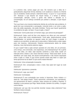 é a próxima vida, vamos pagar por isso. De maneira que a idéia de ir 
gradualmente adquirindo formas distintas é em essência a mesma no Oriente 
que no Ocidente. Existe sempre o elemento tempo, “o que é” e “o que deveria 
ser”. Alcançar o que deveria ser requer tempo, e o tempo é esforço, 
concentração, atenção. Como a gente não obteve a atenção ou a 
concentração, há um esforço constante por praticar a atenção, o qual requer 
tempo. 
Tem que haver uma maneira totalmente distinta de confrontar este problema. A 
gente tem que compreender a percepção, incluindo tanto o ver como a ação, 
pois não estão separadas, não estão divididas. Temos que inquirir igualmente 
no problema da ação, do fazer. O que é ação, o fazer? 
Interlocutor: Como pode atuar um homem cego, que carece de percepção? 
Krishnamurti: tratou você de ficar uma atadura nos olhos por uma semana? 
Nós o temos feito como entretenimento. Você sabe, desenvolvemos outras 
sensibilidades; os sentidos se aguçam antes de você chegar à parede, à 
cadeira ou ao escritório, já sabe que a coisa está aí. Referimonos a estar cegos 
para nós mesmos, internamente. Estamos extremamente alerta às coisas 
externas, mas internamente estamos cegos. 
O que é ação? Está a ação sempre apoiada em uma idéia, em um princípio, 
uma crença, uma conclusão, uma esperança, uma desesperança? Se a gente 
tiver uma idéia, um ideal, está atuando conforme a esse ideal; existe um 
intervalo entre o ideal e o ato. Esse intervalo é tempo. “Serei esse ideal”; ao me 
identificar com esse ideal, ele atuará eventualmente e não haverá separação 
entre a ação e o ideal. O que ocorre quando existe este ideal e a ação que 
tenta aproximar-se do ideal? O que ocorre nesse intervalo? 
Interlocutor: Uma comparação incessante. 
Krishnamurti: Sim, comparação e todo o resto. Que ação tem lugar se você 
observar? 
Interlocutor: Ignoramos o presente. 
Krishnamurti: Logo, que mais? 
Interlocutor: Contradição. 
Krishnamurti É uma contradição que conduz à hipocrisia. Estou irritado e o 
ideal diz: “não esteja irritado”. Estou reprimindo, controlando, me submetendo, 
me aproximando do ideal e, portanto, estou sempre em conflito e fingindo. O 
idealista é uma pessoa que finge. Nesta divisão, também há conflito, e surgem 
outros fatores. 
Interlocutor: por que não nos permite recordar nossas vidas anteriores? Isso 
facilitaria nossa evolução. 
Krishnamurti: Faria-o? 
 