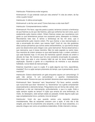 Interlocutor: Poderíamos evitar enganos. 
Krishnamurti: O que entende você por vida anterior? A vida de ontem, de faz 
vinte e quatro horas? 
Interlocutor: A última encarnação. 
Krishnamurti: a de faz cem anos? Como faria isso a vida mais fácil? 
Interlocutor: Compreenderíamos melhor. 
Krishnamurti: Por favor, siga isto passo a passo; teríamos conosco a lembrança 
do que fizemos ou do que não fizemos, pelo que sofremos faz cem anos, que é 
exatamente quão mesmo ontem. Ontem fizemos coisas que recordamos com 
gosto ou que lamentamos porque nos causaram pena, desespero ou tristeza. 
Recordamos todo isso. E temos a lembrança de faz mil anos, que é 
essencialmente quão mesmo ontem. Por que chamar a isso reencarnação, e 
não a encarnação de ontem, que nasceu hoje? Você vê, nós não gostamos 
disso porque pensamos que somos seres extraordinários, ou que temos tempo 
para nos desenvolver para chegar a ser, para reencarnar. Nunca observamos o 
que reencarna, que é nossa memória. Não há nada sagrado ou santo nisso. 
Sua memória de ontem renasce no que está fazendo hoje; o ontem controla o 
que está fazendo hoje. E mil anos de memórias operam através do ontem e 
através do hoje. De maneira que há uma constante encarnação do passado. 
Não criam que esta é uma maneira hábil de sair do tema mediante uma 
explicação. Quando a gente vê a importância da memória e sua absoluta 
futilidade, nunca falará de reencarnação. 
Estamos inquirindo o que é a ação. É a ação alguma vez livre, espontânea, 
imediata? Ou é a ação sempre prisioneira do tempo, que é pensamento, que é 
memória? 
Interlocutor: Estava observando um gato enquanto caçava um camundongo. O 
gato não pensa: “é um camundongo”; o apanha imediatamente, 
instintivamente. Parece-me que nós também devemos atuar espontaneamente. 
Krishnamurti: Nem “devemos” nem “deveríamos”. Por favor, senhor, acredito 
que nunca terá que dizer “devemos” ou “deveríamos” se a gente compreender 
essencialmente o elemento tempo. Perguntamo-nos em forma não verbal, nem 
intelectual, a não ser internamente, profundamente, o que é a ação. Está a 
ação sempre sujeita ao tempo? A ação que emana de uma lembrança, do 
medo, do desespero, está sempre atada ao passado. Existe alguma ação que 
seja completamente livre e, portanto, livre do tempo? 
Interlocutor: Você diz que quando vemos uma serpente atuamos 
imediatamente. Mas as serpentes crescem com a ação. A vida não é tão 
singela, pois não há unicamente uma serpente, a não ser duas serpentes, e o 
assunto chega a ser como um problema matemático. Então intervém o tempo. 
 