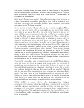 Interlocutor: A ação consta de duas partes. A parte interna, a de decisão, 
ocorre imediatamente. A ação para o mundo externo requer tempo. Tem uma 
ponte entre estes dois aspectos da ação requer tempo. É uma questão de 
linguagem, de comunicação. 
Krishnamurti: Compreendo, senhor. Há a ação externa que requer tempo, e há 
a ação interna que é percepção e ação. Como pode você ter uma ponte entre 
esta ação interna, com sua percepção, decisão e ação imediata, e a outra ação 
que requer tempo? É clara a pergunta? 
Se me permite assinalar, não acredito que isso requeira uma ponte. Não há 
nada que loja uma ponte entre as duas ações ou que as conecte. Vou-lhe 
demonstrar o que quero dizer. Dou-me conta muito claramente de que o ir 
daqui até lá toma tempo, de que para aprender um idioma se necessita tempo, 
de que faz falta tempo para realizar algo fisicamente. Mas, é necessário o 
tempo no interno? Se posso compreender a natureza do tempo, então me 
encararei corretamente com o elemento tempo no mundo exterior, e não o 
deixarei misturar-se com o estado interno. De maneira que não começo com o 
externo porque me dou conta de que o externo requer tempo. Mas me pergunto 
se na percepção, decisão e ação internas existe o tempo absolutamente. 
Portanto, pergunto: é necessária do todo a decisão? Ainda sendo a decisão 
uma parte foto instantânea de tempo, um segundo, um ponto. O “eu dito” 
significa que há um elemento de tempo; a decisão está apoiada na vontade e o 
desejo, e tudo isso implica tempo. Pergunto-me, portanto: por que tem a 
decisão que entrar nisto de maneira alguma? Ou essa decisão é parte de meu 
condicionamento que diz “deve ter tempo”. 
Portanto, há percepção e ação sem que intervenha a decisão? Isto é, dou-me 
conta do temor, um temor produzido pelo pensamento, por memórias do 
passado, por experiências que são a encarnação do temor de ontem no hoje. 
Compreendi toda a natureza, a estrutura e a essência do temor. E o vê-lo sem 
que medeie a decisão, é ação que libera do medo. É isto possível? Não diga 
que sim, que o tem feito, ou que alguma outra pessoa o tem feito, esse não é o 
ponto. Pode esse medo terminar instantaneamente no momento de surgir? 
Existem os temores superficiais, que são os temores do mundo. O mundo está 
cheio de tigres, e esses tigres, que são parte de mim, vão destruir-me; por 
conseguinte há guerra entre mim uma parte do tigre, e outros tigres. 
Existe também o medo interno estar psicologicamente inseguro, 
psicologicamente indeciso, tudo engendrado pelo pensamento. O pensamento 
engendra o prazer, o pensamento engendra o temor; vejo tudo isso. Vejo o 
perigo do medo como vejo o perigo de uma serpente, de um precipício, de uma 
profunda correnteza. Vejo o perigo completamente. E o mesmo feito de vê-lo é 
a terminação do medo, sem sequer um intervalo de fração de segundo para 
tomar uma decisão. 
 