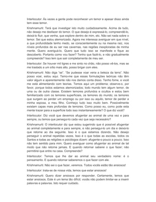 Interlocutor: Às vezes a gente pode reconhecer um temor e apesar disso ainda 
tem esse temor. 
Krishnamurti: Terá que investigar isto muito cuidadosamente. Acima de tudo, 
não desejo me desfazer do temor. O que desejo é expressá-lo, compreendê-lo, 
deixá-lo fluir, que venha, que explore dentro de mim, etc. Não sei nada sobre o 
temor. Sei que estou atemorizado. Agora me interessa averiguar em que nível, 
a que profundidade tenho medo, se conscientemente ou na mesma raiz, nos 
níveis profundos de eu ser nas cavernas, nas regiões inexploradas de minha 
mente. Quero averiguá-lo. Quero que tudo isso se manifeste e fique ao 
descoberto. Portanto como vou fazer? Tenho que fazê-lo, e não gradualmente 
compreende? Isso tem que sair completamente de meu ser. 
Interlocutor: Se houver mil tigres e me sinto no chão, não posso vê-los, mas se 
me traslado a um sítio mais alto, posso brigar com eles. 
Krishnamurti: Não diga “se”. “Se pudesse voar veria a beleza da terra”. Não 
posso voar, estou aqui. Temo-me que essas formulações teóricas não têm 
valor algum e aparentemente não nos damos conta disso. Tenho fome, e você 
me está alimentando com teorias. Temos aqui um problema; observe-o, por 
favor, porque todos estamos atemorizados; todo mundo tem algum temor, de 
uma ou de outra classe. Existem temores profundos e ocultos e estou bem 
familiarizado com os temores superficiais, os temores do mundo; os temores 
que surgem ao perder um emprego ou por isso ou aquilo, temor de perder a 
minha esposa, a meu filho. Conheço tudo isso muito bem. Possivelmente 
existam capas mais profundas de temores. Como posso eu, como pode esta 
mente trazer para a superfície todo isso instantaneamente? O que diz você? 
Interlocutor: Diz você que devemos afugentar ao animal de uma vez e para 
sempre, ou temos que persegui-lo cada vez que seja necessário? 
Krishnamurti: O interlocutor diz que estou sugerindo que é possível afugentar 
ao animal completamente e para sempre, e não persegui-lo um dia e deixá-lo 
que retorne ao dia seguinte. Isso é o que estamos dizendo. Não desejo 
perseguir o animal repetidas vezes. Isso é o que todas as escolas, todos os 
Santos e todas as religiões e psicólogos dizem: afugente-o pouco a pouco. Isso 
não tem sentido para mim. Quero averiguar como afugentar ao animal de tal 
modo que não retorne jamais. E quando retornar saberei o que fazer; não 
permitirei que entre na casa. Compreende? 
Interlocutor: Temos que lhe dar ao animal seu verdadeiro nome: é o 
pensamento. E quando retornar saberemos o que fazer com ele. 
Krishnamurti: Não sei o que fazer, veremos. Todos vocês estão tão ansiosos! 
Interlocutor: trata-se de nossa vida, temos que estar ansiosos! 
Krishnamurti: Quero dizer ansiosos por responder. Certamente, temos que 
estar ansiosos. Este é um tema tão difícil; vocês não podem limitar-se a inserir 
palavras e palavras. Isto requer cuidado. 
 