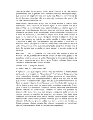 desfazer de algo, de afugentá-lo. Então posso observar; e me digo mesmo 
(verbalmente): “não afugentarei nada”. Portanto, estou livre da carga do tempo, 
que consiste em caçar um tigre com outro tigre. Nisso há um intervalo de 
tempo, de maneira que digo: “não farei nada, não perseguirei, não atuarei, não 
decidirei, primeiro devo observar”. 
Estou olhando não me refiro ao ego, mas sim a que a mente, o cérebro, estão 
observando. Posso localizar os diversos tigres, à mãe tigresa com seus 
cachorrinhos e o seu consorte; posso observar tudo isso, mas tem que haver 
coisas mais profundas dentro de mim e quero as exteriorizar todas. Devo as 
manifestar mediante a ação, fazendo algo? Voltando-me mais e mais iracundo 
e então me acalmando, e uma semana depois voltar a me sentir iracundo e 
outra vez me acalmar? Ou é que há alguma maneira de observar a todos os 
tigres, ao pequeno, ao grande, ao recém-nascido, a todos eles? Posso 
observá-los a todos tão completamente que compreenda a totalidade do 
assunto? Se não for capaz de fazer isso, então minha vida continuará em sua 
velha rotina, em sua forma burguesa, complicada, estúpida e ardilosa. Isso é 
tudo. De maneira que se souberem como escutar, o sermão desta manhã 
terminou. 
Recordam o conto do professor que falava com seus discípulos todas as 
manhãs? Um dia, quando subiu à tribuna, chegou um passarinho, posou-se no 
suporte da janela e começou a cantar. O professor o deixou cantar. Depois de 
ter estado cantando por algum tempo, voou. Então o professor disse a seus 
discípulos: “O sermão desta manhã terminou”. 
Saanen, Suíça, 7 de agosto de 1969 
12. PENETRAR NO DESCONHECIDO 
A repressão. Ação que surge do silêncio. Viaje ao interior de si mesmo; falsas 
caminhadas e a imagem do “desconhecido” Krishnamurti: Perguntamo-nos 
como nos desfazer de toda a coleção de feras que temos em nosso interior. 
Estamos discutindo tudo isto porque vemos o menos eu o vejo, que um tem 
que penetrar no desconhecido. Depois de tudo, qualquer bom matemático ou 
físico tem que investigar o desconhecido, e possivelmente também o artista, se 
não se deixou arrastar muito por suas próprias emoções e imaginação. E nós, 
gente corrente com problemas cotidianos, também temos que viver com um 
sentido profundo de compreensão. Também nós temos que penetrar no 
desconhecido. Uma mente que está sempre perseguindo quão animais ela 
mesma inventou, os dragões, as serpentes, os macacos, com todos seus 
problemas e contradições assim somos, não tem possibilidade de penetrar no 
desconhecido. Como somos pessoas correntes que não fomos dotadas de 
intelectos brilhantes ou grandes visões, mas sim só vivemos as monótonas, 
feias e pequenas vidas de todos os dias, estamos interessados em como trocar 
tudo isso imediatamente. Isso é o que estamos considerando. 
 