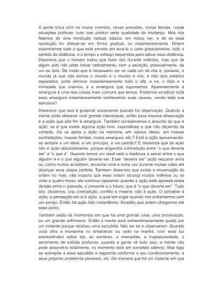 A gente troca com os novos inventos, novas pressões, novas teorias, novas 
situações políticas; tudo isso produz certa qualidade de mudança. Mas nós 
falamos de uma revolução radical, básica, em nosso ser, e de se essa 
revolução for efetuar-se em forma gradual, ou instantaneamente. Ontem 
examinamos tudo o que está envolto em levá-la a cabo gradualmente, todo o 
sentido de distância, e o tempo e esforço requeridos para salvar essa distância. 
Dissemos que o homem tratou que fazer isto durante milênios, mas que de 
algum jeito não pôde trocar radicalmente, com a exceção, possivelmente, de 
um ou dois. De modo que é necessário ver se cada um de nós e, portanto, o 
mundo já que nós somos o mundo e o mundo é nós, e não dois estados 
separados, pode eliminar instantaneamente todo o afã, a ira, o ódio e a 
inimizade que criamos, e a amargura que suportamos. Aparentemente a 
amargura é uma das coisas mais comuns que temos. Podemos erradicar toda 
essa amargura instantaneamente conhecendo suas causas, vendo toda sua 
estrutura? 
Dissemos que isso é possível unicamente quando há observação. Quando a 
mente pode observar com grande intensidade, então essa mesma observação 
é a ação que põe fim à amargura. Também consideramos o assunto do que é 
ação: se é que existe alguma ação livre, espontânea e que não dependa da 
vontade. Ou se apóia a ação na memória, em nossos ideais, em nossas 
contradições, nossas feridas, nossa amargura, etc.? Está a ação aproximando-se 
sempre a um ideal, a um princípio, a um padrão? E dissemos que tal ação 
não é ação absolutamente, porque engendra contradição entre “o que deveria 
ser” e “o que é”. Quando temos um ideal está a distância a salvar entre o que 
alguém é e o que alguém deveria ser. Esse “deveria ser” pode requerer anos 
ou, como muitos acreditam, encarnar uma e outra vez durante muitas vidas até 
alcançar essa utopia perfeita. Também dissemos que existe a encarnação do 
ontem no hoje; não importa que esse ontem abranja muitos milênios ou só 
vinte e quatro horas; ele continua operando quando a ação está apoiada nesta 
divisão entre o passado, o presente e o futuro, que é “o que deveria ser”. Tudo 
isto, dissemos, cria contradição, conflito e miséria; não é ação. O perceber é 
ação; a percepção em si é ação, a qual tem lugar quando nos enfrentamos com 
um perigo. Então há ação foto instantânea. Acredito que ontem chegamos até 
esse ponto. 
Também estão os momentos em que há uma grande crise, uma provocação, 
ou um grande sofrimento. Então a mente está extraordinariamente quieta por 
um instante porque recebeu uma sacudida. Não sei se o observaram. Quando 
você olha a montanha no entardecer ou cedo na manhã, com essa luz 
extraordinária sobre ela, as sombras, a imensidão, a majestuosidade, o 
sentimento de solidão profunda, quando a gente vê tudo isso, a mente não 
pode absorvê-lo totalmente, no momento está em completo silêncio. Mas logo 
se sobrepõe a essa sacudida e responde conforme a seu condicionamento, a 
seus próprios problemas pessoais, etc. De maneira que há um instante em que 
 