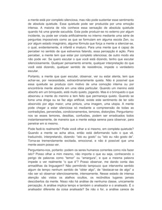 a mente está por completo silenciosa, mas não pode sustentar esse sentimento 
de absoluta quietude. Essa quietude pode ser produzida por uma emoção 
intensa. A maioria de nós conhece essa sensação de absoluta quietude 
quando há uma grande sacudida. Esta pode produzir-se no externo por algum 
incidente, ou pode ser criada artificialmente no interno mediante uma série de 
perguntas impossíveis como as que se formulam em alguma escola Zen, ou 
por algum estado imaginário, alguma fórmula que força a mente a silenciar-se, 
o qual, evidentemente, é infantil e imaturo. Para uma mente que é capaz de 
perceber no sentido de que estivemos falando, essa percepção é ação. Para 
perceber, a mente tem que estar por completo silenciosa; de outro modo ela 
não pode ver. Se quero escutar o que você está dizendo, tenho que escutar 
silenciosamente. Qualquer pensamento errante, qualquer interpretação do que 
você está dizendo, qualquer sentido de resistência, impede o verdadeiro 
escutar. 
Portanto, a mente que quer escutar, observar, ver ou estar atenta, tem que 
achar-se, por necessidade, extraordinariamente quieta. Não é possível que 
essa quietude se produza com motivo de uma comoção interna ou por 
encontrá-la mente absorta em uma idéia particular. Quando um menino está 
absorto em um brinquedo, está muito quieto, jogando. Mas é o brinquedo o que 
absorveu a mente do menino e tem feito que permaneça quieto. Quando se 
toma uma droga ou se faz algo artificial, existe este sentimento de ter sido 
absorvido por algo maior; uma pintura, uma imagem, uma utopia. A mente 
pode chegar a estar silenciosa só mediante a compreensão de todas as 
contradições, perversões, condicionamentos, temores, distorções. Perguntamo-nos 
se esses temores, desditas, confusões, podem ser erradicados todos 
instantaneamente, de maneira que a mente esteja serena para observar, para 
penetrar em si mesmo. 
Pode fazê-lo realmente? Pode você olhar a si mesmo, em completa quietude? 
Quando a mente se acha ativa, então está deformando tudo o que vê, 
traduzindo, interpretando, dizendo: “isto eu gosto” ou “isto eu não gosto de”. 
Torna-se tremendamente excitada, emocional, e não é possível que uma 
mente assim possa ver. 
Perguntamo-nos, portanto: podem os seres humanos correntes como nós fazer 
isto? Posso olhar a mim mesmo, não importa o que eu seja, conhecendo o 
perigo de palavras como “temor” ou “amargura”, e que a mesma palavra 
impede o ver realmente “o que é”? Posso observar, me dando conta das 
armadilhas da linguagem? Não permitindo tampouco que intervenha sentido 
algum de tempo nenhum sentido de “obter algo”, de “destacar-se de algo” a 
não ser só observar silenciosamente, intensamente. Nesse estado de intensa 
atenção são vistos os atalhos ocultos, os recônditos lugares jamais 
descobertos da mente. Nisso não há análise de nenhuma classe, unicamente 
percepção. A análise implica tempo e também o analisador e o analisado. É o 
analisador diferente da coisa analisada? Se não o for, a análise carece de 
 