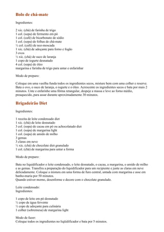 Bolo de chá-mate
Ingredientes:

2 xíc. (chá) de farinha de trigo
1 col. (sopa) de fermento em pó
1 col. (café) de bicarbonato de sódio
1 col. (sopa) de folhas de chá-mate
½ col. (café) de noz-moscada
1 xíc. (chá) de adoçante para forno e fogão
3 ovos
½ xíc. (chá) de suco de laranja
1 copo de iogurte desnatado
4 col. (sopa) de óleo
margarina e farinha de trigo para untar e enfarinhar

Modo de preparo:

Coloque em uma vasilha funda todos os ingredientes secos, misture bem com uma colher e reserve.
Bata o ovo, o suco de laranja, o iogurte e o óleo. Acrescente os ingredientes secos e bata por mais 2
minutos. Unte e enfarinhe uma fôrma retangular, despeje a massa e leve ao forno médio,
preaquecido, para assar durante aproximadamente 30 minutos.

Brigadeirão Diet
Ingredientes:

1 receita de leite condensado diet
1 xíc. (chá) de leite desnatado
3 col. (sopa) de cacau em pó ou achocolatado diet
1 col. (sopa) de margarina light
1 col. (sopa) de amido de milho
3 gemas
3 claras em neve
½ xíc. (chá) de chocolate diet granulado
1 col. (chá) de margarina para untar a forma

Modo de preparo:

Bata no liquidificador o leite condensado, o leite desnatado, o cacau, a margarina, o amido de milho
e as gemas. Transfira a preparação do liquidificador para um recipiente e junte as claras em neve
delicadamente. Coloque a mistura em uma forma de furo central, untada com margarina e asse em
banho-maria por 50 minutos.
Quando estiver morno, desenforme e decore com o chocolate granulado.

Leite condensado:
Ingredientes:

1 copo de leite em pó desnatado
½ copo de água fervente
½ copo de adoçante para culinária
1 colher (sobremesa) de margarina light

Modo de fazer:
Coloque todos os ingredientes no liqüidificador e bata por 5 minutos.
 