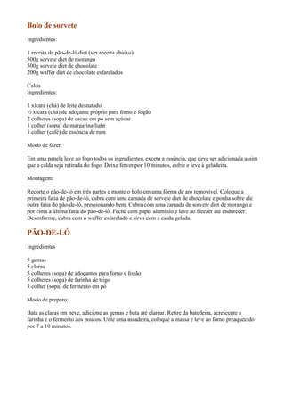 Bolo de sorvete
Ingredientes:

1 receita de pão-de-ló diet (ver receita abaixo)
500g sorvete diet de morango
500g sorvete diet de chocolate
200g waffer diet de chocolate esfarelados

Calda
Ingredientes:

1 xícara (chá) de leite desnatado
½ xícara (chá) de adoçante próprio para forno e fogão
2 colheres (sopa) de cacau em pó sem açúcar
1 colher (sopa) de margarina light
1 colher (café) de essência de rum

Modo de fazer:

Em uma panela leve ao fogo todos os ingredientes, exceto a essência, que deve ser adicionada assim
que a calda seja retirada do fogo. Deixe ferver por 10 minutos, esfrie e leve à geladeira.

Montagem:

Recorte o pão-de-ló em três partes e monte o bolo em uma fôrma de aro removível. Coloque a
primeira fatia de pão-de-ló, cubra com uma camada de sorvete diet de chocolate e ponha sobre ele
outra fatia do pão-de-ló, pressionando bem. Cubra com uma camada de sorvete diet de morango e
por cima a última fatia do pão-de-ló. Feche com papel alumínio e leve ao freezer até endurecer.
Desenforme, cubra com o waffer esfarelado e sirva com a calda gelada.

PÃO-DE-LÓ
Ingredientes

5 gemas
5 claras
5 colheres (sopa) de adoçantes para forno e fogão
5 colheres (sopa) de farinha de trigo
1 colher (sopa) de fermento em pó

Modo de preparo:

Bata as claras em neve, adicione as gemas e bata até clarear. Retire da batedeira, acrescente a
farinha e o fermento aos poucos. Unte uma assadeira, coloque a massa e leve ao forno preaquecido
por 7 a 10 minutos.
 