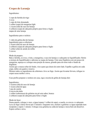 Crepes de Laranja
Ingredientes:

1 copo de farinha de trigo
2 ovos
1 copo de leite desnatado
1 colher (sopa) de margarina light
½ xícara (chá) de suco de laranja
2 colheres (sopa) de adoçante próprio para forno e fogão
raspas de uma laranja

Ingredientes para o recheio:

1 vidro de geléia diet de laranja
Ingredientes para a cobertura:
1 xícara (chá) de suco de laranja
2 colheres (sopa) de adoçante próprio para forno e fogão
1 colher (chá) de amido de milho
2 cravos

Modo de preparo:
Bata a farinha, os ovos, o leite, a margarina, o suco de laranja e o adoçante no liquidificador. Retire
a mistura do liquidificador e adicione as raspas de laranja. Unte uma frigideira com um pouco de
margarina, aqueça-a e coloque uma porção de massa, girando para ela tome todo o fundo da
frigideira.
Assim que a massa soltar do fundo, vire-a para que doure do outro lado. Espalhe a geléia em cada
crepe, dobre em quatro e reserve.
Misture todos os ingredientes da cobertura e leve ao fogo. Assim que levantar fervura, refogue os
crepes nesse molho e sirva.

Caso prefira preparar o recheio em casa, siga a receita de geléia de laranja diet:

Ingredientes:
3 xícaras (chá) de suco de laranja
1 xícara (chá) de água
1 pau de canela
4 cravos-da-índia
1 colher (sobremesa) de gelatina em pó sem sabor, branca
2 colheres (sopa) de adoçante para forno e fogão

Modo de fazer:
Numa panela, coloque o suco, a água (separe 1 colher de sopa), a canela, os cravos e o adoçante.
Leve ao fogo e deixe ferver por 5 minutos. Enquanto isso, misture a gelatina e a água separada num
recipiente e espere 1 minuto. Coloque essa gelatina na calda de laranja e mexa bem até dissolver.
Espere esfriar e sirva.
 