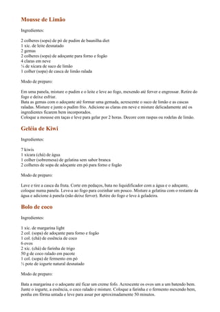 Mousse de Limão
Ingredientes:

2 colheres (sopa) de pó de pudim de baunilha diet
1 xíc. de leite desnatado
2 gemas
2 colheres (sopa) de adoçante para forno e fogão
4 claras em neve
¼ de xícara de suco de limão
1 colher (sopa) de casca de limão ralada

Modo de preparo:

Em uma panela, misture o pudim e o leite e leve ao fogo, mexendo até ferver e engrossar. Retire do
fogo e deixe esfriar.
Bata as gemas com o adoçante até formar uma gemada, acrescente o suco de limão e as cascas
raladas. Misture e junte o pudim frio. Adicione as claras em neve e misture delicadamente até os
ingredientes ficarem bem incorporados.
Coloque a mousse em taças e leve para gelar por 2 horas. Decore com raspas ou rodelas de limão.

Geléia de Kiwi
Ingredientes:

7 kiwis
1 xícara (chá) de água
1 colher (sobremesa) de gelatina sem sabor branca
2 colheres de sopa de adoçante em pó para forno e fogão

Modo de preparo:

Lave e tire a casca da fruta. Corte em pedaços, bata no liquidificador com a água e o adoçante,
coloque numa panela. Leve-a ao fogo para cozinhar um pouco. Misture a gelatina com o restante da
água e adicione à panela (não deixe ferver). Retire do fogo e leve à geladeira.

Bolo de coco
Ingredientes:

1 xíc. de margarina light
2 col. (sopa) de adoçante para forno e fogão
1 col. (chá) de essência de coco
6 ovos
2 xíc. (chá) de farinha de trigo
50 g de coco ralado em pacote
1 col. (sopa) de fermento em pó
½ pote de iogurte natural desnatado

Modo de preparo:

Bata a margarina e o adoçante até ficar um creme fofo. Acrescente os ovos um a um batendo bem.
Junte o iogurte, a essência, o coco ralado e misture. Coloque a farinha e o fermento mexendo bem,
ponha em fôrma untada e leve para assar por aproximadamente 50 minutos.
 