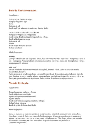Bolo de Ricota com nozes
Ingredientes:

2 xíc.(chá) de farinha de trigo
120g de margarina light
1 ovo
1 pitada de sal
1 col. (café) de adoçante próprio para forno e fogão

INGREDIENTES PARA O RECHEIO
500g de ricota passada pela peneira
6 col. (sopa) de adoçante próprio para forno e fogão
1 col. (chá) de canela em pó
1 pitada de sal
6 ovos
3 col. (sopa) de nozes picadas
1 clara sem bater

Modo de preparo:

MASSA
Coloque a farinha em um recipiente fundo, faça um buraco no meio e coloque a margarina, o ovo, o
sal e o adoçante. Amasse tudo até obter uma massa lisa. Envolva a massa em filme plástico e leve à
geladeira por 30 minutos.

RECHEIO
Em um recipiente misture a ricota com o adoçante, a canela e o sal. Junte os ovos um a um e
misture bem. Reserve.
Retire a massa da geladeira e abra-a em uma fôrma redonda desmontável, pincelada com clara de
ovo. Salpique as nozes picadas sobre a massa, coloque o recheio de ricota sobre as nozes e leve ao
forno por aproximadamente 40 minutos. Deixe esfriar, desenforme e salpique nozes.

Mamão Recheado
Ingredientes:

2 mamões papaia maduros e firmes
2 col. (chá) de suco de limão
1 pote de iogurte desnatado natural
1 gema de ovo
1 col. (sobremesa) adoçante para forno e fogão
1 clara batida em neve
4 col. de geléia de frutas diet / light

Modo de preparo:

Corte os mamões ao meio no sentido do comprimento e retire toda a semente com uma colher.
Umedeça a polpa da fruta com o suco de limão e reserve. Misture a gema de ovo, o adoçante, o
iogurte e acrescente a clara em neve, mexendo cuidadosamente. Distribua a mistura nas metades
dos mamões e coloque por cima uma colher da geléia de fruta de sua preferência.
Conserve em geladeira.
 