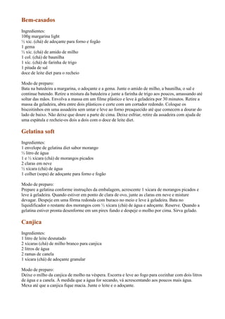 Bem-casados
Ingredientes:
100g margarina light
½ xíc. (chá) de adoçante para forno e fogão
1 gema
½ xíc. (chá) de amido de milho
1 col. (chá) de baunilha
1 xíc. (chá) de farinha de trigo
1 pitada de sal
doce de leite diet para o recheio

Modo de preparo:
Bata na batedeira a margarina, o adoçante e a gema. Junte o amido de milho, a baunilha, o sal e
continue batendo. Retire a mistura da batedeira e junte a farinha de trigo aos poucos, amassando até
soltar das mãos. Envolva a massa em um filme plástico e leve à geladeira por 30 minutos. Retire a
massa da geladeira, abra entre dois plásticos e corte com um cortador redondo. Coloque os
biscoitinhos em uma assadeira sem untar e leve ao forno preaquecido até que comecem a dourar do
lado de baixo. Não deixe que doure a parte de cima. Deixe esfriar, retire da assadeira com ajuda de
uma espátula e recheie-os dois a dois com o doce de leite diet.

Gelatina soft
Ingredientes:
1 envelope de gelatina diet sabor morango
½ litro de água
1 e ½ xícara (chá) de morangos picados
2 claras em neve
½ xícara (chá) de água
1 colher (sopa) de adoçante para forno e fogão

Modo de preparo:
Prepare a gelatina conforme instruções da embalagem, acrescente 1 xícara de morangos picados e
leve à geladeira. Quando estiver em ponto de clara de ovo, junte as claras em neve e misture
devagar. Despeje em uma fôrma redonda com buraco no meio e leve à geladeira. Bata no
liquidificador o restante dos morangos com ½ xícara (chá) de água e adoçante. Reserve. Quando a
gelatina estiver pronta desenforme em um pirex fundo e despeje o molho por cima. Sirva gelado.

Canjica
Ingredientes:
1 litro de leite desnatado
2 xícaras (chá) de milho branco para canjica
2 litros de água
2 ramas de canela
1 xícara (chá) de adoçante granular

Modo de preparo:
Deixe o milho da canjica de molho na véspera. Escorra e leve ao fogo para cozinhar com dois litros
de água e a canela. À medida que a água for secando, vá acrescentando aos poucos mais água.
Mexa até que a canjica fique macia. Junte o leite e o adoçante.
 