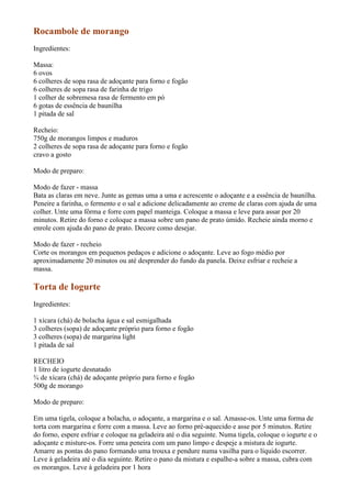 Rocambole de morango
Ingredientes:

Massa:
6 ovos
6 colheres de sopa rasa de adoçante para forno e fogão
6 colheres de sopa rasa de farinha de trigo
1 colher de sobremesa rasa de fermento em pó
6 gotas de essência de baunilha
1 pitada de sal

Recheio:
750g de morangos limpos e maduros
2 colheres de sopa rasa de adoçante para forno e fogão
cravo a gosto

Modo de preparo:

Modo de fazer - massa
Bata as claras em neve. Junte as gemas uma a uma e acrescente o adoçante e a essência de baunilha.
Peneire a farinha, o fermento e o sal e adicione delicadamente ao creme de claras com ajuda de uma
colher. Unte uma fôrma e forre com papel manteiga. Coloque a massa e leve para assar por 20
minutos. Retire do forno e coloque a massa sobre um pano de prato úmido. Recheie ainda morno e
enrole com ajuda do pano de prato. Decore como desejar.

Modo de fazer - recheio
Corte os morangos em pequenos pedaços e adicione o adoçante. Leve ao fogo médio por
aproximadamente 20 minutos ou até desprender do fundo da panela. Deixe esfriar e recheie a
massa.

Torta de Iogurte
Ingredientes:

1 xícara (chá) de bolacha água e sal esmigalhada
3 colheres (sopa) de adoçante próprio para forno e fogão
3 colheres (sopa) de margarina light
1 pitada de sal

RECHEIO
1 litro de iogurte desnatado
¾ de xícara (chá) de adoçante próprio para forno e fogão
500g de morango

Modo de preparo:

Em uma tigela, coloque a bolacha, o adoçante, a margarina e o sal. Amasse-os. Unte uma forma de
torta com margarina e forre com a massa. Leve ao forno pré-aquecido e asse por 5 minutos. Retire
do forno, espere esfriar e coloque na geladeira até o dia seguinte. Numa tigela, coloque o iogurte e o
adoçante e misture-os. Forre uma peneira com um pano limpo e despeje a mistura de iogurte.
Amarre as pontas do pano formando uma trouxa e pendure numa vasilha para o líquido escorrer.
Leve à geladeira até o dia seguinte. Retire o pano da mistura e espalhe-a sobre a massa, cubra com
os morangos. Leve à geladeira por 1 hora
 