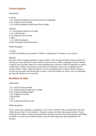 Frozen Iogurte
Ingredientes:

CALDA
2 xíc. (chá) de framboesas ou amoras frescas ou congeladas
2 col. (sopa) de suco de limão
½ xíc. (chá) de adoçante próprio para forno e fogão

MASSA
1 e ½ envelope de gelatina sem sabor
¼ xíc. (chá) de água
2 col. (sopa) de suco de limão
3 claras
½ xíc. (chá) de adoçante
4 potes de iogurte natural desnatado

Modo de preparo:

CALDA
Cozinhe as framboesas (ou amoras), o limão e o adoçante por 15 minutos, coe e reserve.

MASSA
Em uma vasilha, coloque a gelatina e a água, misture e leve ao fogo em banho-maria até dissolver.
Acrescente o suco de limão e reserve. Bata as claras em neve. Ponha o adoçante e reserve. Misture
o iogurte com a gelatina, junte-os às claras delicadamente, adicione a calda de framboesa ou amora
e mexa bem. Coloque essa mistura em uma forma de alumínio, cubra e leve à geladeira por 30
minutos. Retire e mexa, cubra novamente e leve ao congelador por 45 minutos. Retire, misture o
sorvete com um garfo, das laterais para o centro, e bata com batedor de arame. Leve ao congelador
por mais 45 minutos e sirva em taças.

Broinhas de fubá
Ingredientes:

2 xíc. (chá) de leite desnatado
1 xíc. (chá) de adoçante para forno e fogão
6 col. (sopa) de margarina light
1 col. (sopa) de erva-doce
½ Kg de fubá
4 ovos
1 col. (sopa) de fermento em pó

Modo de preparo:

Ferva o leite com o adoçante, a margarina e a erva-doce. Escalde o fubá, mexendo bem com uma
colher de pau. Junte os ovos batidos, o fermento e amasse até obter uma massa uniforme. Com o
auxílio de uma colher, coloque pequenas porções da massa em uma xícara (chá) untada e polvilhada
com fubá, vire sobre uma assadeira untada e asse em forno quente por aproximadamente 20
minutos.
 