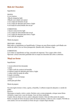 Bolo de Chocolate
Ingredientes:

MASSA
6 ovos inteiros
100g de margarina light
100g de coco ralado sem açúcar
2 col. (sopa) de fermento em pó
6 col. (sopa) de adoçante para forno e fogão
6 col.(sopa) de achocolatado diet em pó

COBERTURA
1 lata de creme de leite light
3 col. (sopa) de achocolatado diet em pó
2 col. (sopa) de adoçante para forno e fogão
2 col. (chá) de margarina

Modo de preparo:

PREPARO - MASSA
Bata todos os ingredientes no liquidificador. Coloque em uma fôrma untada e polvilhada com
amido de milho e leve ao forno preaquecido. Quando subir, diminua o fogo.

COBERTURA
Leve todos os ingredientes ao fogo, mexendo até engrossar. Tire e jogue sobre o bolo.
Opcional: colocar chocolate granulado diet ou raspas de chocolate diet sobre a cobertura.

Maçã ao forno
Ingredientes:

1 xícara (chá) de leite desnatado
1 gema
1 colher (café) de essência de baunilha
4 colheres (sopa) de adoçante para forno e fogão
1 colher (chá) de amido de milho
6 maçãs vermelhas
½ xícara de suco de laranja
2 claras
canela para polvilhar

Modo de preparo:

Em uma tigela misture o leite, a gema, a baunilha, 2 colheres (sopa) do adoçante e o amido de
milho.
Reserve.
Descasque as maçãs e retire o centro. Recheie com o creme preparado, coloque numa fôrma
refratária e regue com o suco de laranja. Asse em forno moderado.
À parte, bata as claras em neve, junte o adoçante restante e bata até obter ponto de suspiro.
Retire as maçãs do forno um pouco antes de ficarem prontas e cubra-as com o suspiro. Polvilhe-as
com canela e leve-as novamente ao forno até que o suspiro fique dourado.
 