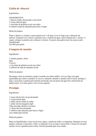 Geléia de Abacaxi
Ingredientes:

INGREDIENTES
1 abacaxi médio, descascado e sem miolo
1 xícara (chá) de água
½ envelope de gelatina em pó sem sabor
4 colheres (sopa) de adoçante para forno e fogão

Modo de preparo:

Pique o abacaxi e coloque-o numa panela com ¾ de água. Leve ao fogo com o adoçante até
amaciar. Enquanto isso, misture a gelatina com o restante da água e deixe hidratar por 1 minuto. A
seguir, coloque na panela com o abacaxi e misture. Se quiser uma geléia mais lisa, passe-a pelo
liquidificador.
Faz 800 g de geléia

Compota de mamão
Ingredientes:

1 mamão grande e firme
água
4 cravos
½ envelope de gelatina em pó sem sabor
2 colheres de sopa de adoçante em pó

Modo de preparo:

Descasque, retire as sementes e pique o mamão em cubos médios. Leve ao fogo com água
(quantidade que cubra o mamão), os cravos e adoçante. Quando o mamão estiver macio, desligue o
fogo e acrescente a gelatina previamente misturada com um pouco de água fria e dissolvida em
banho-maria. Leve para gelar e sirva no dia seguinte.

Prestígio
Ingredientes:

1 xícara chá de leite em pó desnatado
½ xícara chá de água
1 colher chá de amido de milho
1 colher chá de margarina ligth
120g chocolate dietético em barra
½ xícara chá leite desnatado
2 colheres sopa adoçante para forno e fogão
coco ralado para enrolar

Modo de preparo:

Bater no liquidificador o leite em pó com a água, o amido de milho e a margarina. Despejar em uma
panela e misturar o chocolate, o leite e o adoçante, levar ao fogo e mexer bem. Colocar em um prato
untado e levar à geladeira para esfriar. Enrolar passando pelo coco ralado.
 