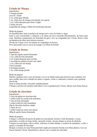 Gelado de Manga
Ingredientes:
3 mangas picadas
suco de 1 limão
2 xíc. (chá) água filtrada
1 xíc. (chá) suco de manga concentrado sem açúcar
½ xíc. (chá) adoçante para forno e fogão
2 claras em neve
casquinhas de manga e folhas de hortelã para decorar

Modo de preparo:
No liquidificador, bata os pedaços de manga com o suco de limão e a água.
Junte o suco concentrado, o adoçante e as claras em neve mexendo delicadamente, de baixo para
cima. Distribua a preparação em forminhas de gelo e leve ao congelador por 2 horas. Retire e bata
na batedeira até obter uma mistura cremosa.
Divida em 5 taças e leve novamente ao congelador ou freezer.
Sirva decorando com as cascas de manga e as folhas de hortelã

Gelado de frutas
Ingredientes:
1 copo de iogurte natural desnatado
½ xíc. (chá) de leite desnatado
3 col. (sopa) adoçante para cozinha
1 envelope de gelatina incolor sem sabor
½ xíc. (chá) suco de laranja
2 kiwis picados
6 morangos picados
1 xíc. (chá) manga picada

Modo de preparo:
Hidrate a gelatina com o suco de laranja. Leve-a ao banho-maria para dissolver por completo. Em
uma vasilha, bata com o batedor de arame o iogurte, o leite e o adoçante e misture com a gelatina
dissolvida.
Junte as frutas picadas, mexendo cuidadosamente.
Coloque a mistura em tacinhas individuais e leve à geladeira por 2 horas. Decore com frutas frescas.


Gelado de chocolate
Ingredientes:
1 caixa de pudim de chocolate diet
1 colher (café) de essência de amêndoas
½ litro de leite desnatado
1 colher (café) de café instantâneo
50g de chocolate dietético ralado
3 claras de ovo
1 colher (sopa) de cacau sem açúcar
200g de queijo branco desnatado

Modo de preparo:
Coloque o conteúdo do pacote de pudim em uma panela, misture o leite desnatado, o cacau
peneirado e cozinhe em fogo médio, mexendo sempre, até que chegue ao ponto de ebulição.
Coloque em uma tigela e deixe esfriar. Adicione as claras batidas, a essência de amêndoas, o café, o
queijo e a metade do chocolate.
Despeje a mistura em uma fôrma para bolo inglês previamente forrado com filme plástico. Leve ao
freezer durante 4 horas. Desenforme e decore com o restante do chocolate.
 