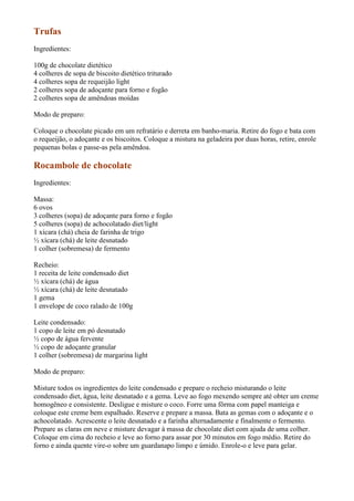Trufas
Ingredientes:

100g de chocolate dietético
4 colheres de sopa de biscoito dietético triturado
4 colheres sopa de requeijão light
2 colheres sopa de adoçante para forno e fogão
2 colheres sopa de amêndoas moídas

Modo de preparo:

Coloque o chocolate picado em um refratário e derreta em banho-maria. Retire do fogo e bata com
o requeijão, o adoçante e os biscoitos. Coloque a mistura na geladeira por duas horas, retire, enrole
pequenas bolas e passe-as pela amêndoa.

Rocambole de chocolate
Ingredientes:

Massa:
6 ovos
3 colheres (sopa) de adoçante para forno e fogão
5 colheres (sopa) de achocolatado diet/light
1 xícara (chá) cheia de farinha de trigo
½ xícara (chá) de leite desnatado
1 colher (sobremesa) de fermento

Recheio:
1 receita de leite condensado diet
½ xícara (chá) de água
½ xícara (chá) de leite desnatado
1 gema
1 envelope de coco ralado de 100g

Leite condensado:
1 copo de leite em pó desnatado
½ copo de água fervente
½ copo de adoçante granular
1 colher (sobremesa) de margarina light

Modo de preparo:

Misture todos os ingredientes do leite condensado e prepare o recheio misturando o leite
condensado diet, água, leite desnatado e a gema. Leve ao fogo mexendo sempre até obter um creme
homogêneo e consistente. Desligue e misture o coco. Forre uma fôrma com papel manteiga e
coloque este creme bem espalhado. Reserve e prepare a massa. Bata as gemas com o adoçante e o
achocolatado. Acrescente o leite desnatado e a farinha alternadamente e finalmente o fermento.
Prepare as claras em neve e misture devagar à massa de chocolate diet com ajuda de uma colher.
Coloque em cima do recheio e leve ao forno para assar por 30 minutos em fogo médio. Retire do
forno e ainda quente vire-o sobre um guardanapo limpo e úmido. Enrole-o e leve para gelar.
 