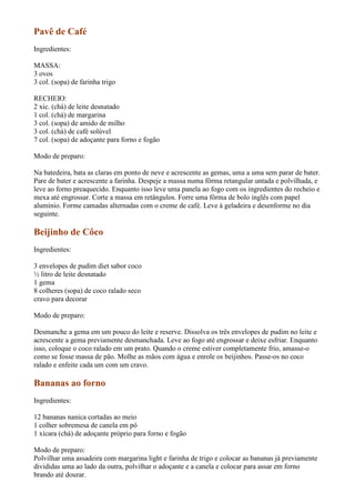 Pavê de Café
Ingredientes:

MASSA:
3 ovos
3 col. (sopa) de farinha trigo

RECHEIO:
2 xic. (chá) de leite desnatado
1 col. (chá) de margarina
3 col. (sopa) de amido de milho
3 col. (chá) de café solúvel
7 col. (sopa) de adoçante para forno e fogão

Modo de preparo:

Na batedeira, bata as claras em ponto de neve e acrescente as gemas, uma a uma sem parar de bater.
Pare de bater e acrescente a farinha. Despeje a massa numa fôrma retangular untada e polvilhada, e
leve ao forno preaquecido. Enquanto isso leve uma panela ao fogo com os ingredientes do recheio e
mexa até engrossar. Corte a massa em retângulos. Forre uma fôrma de bolo inglês com papel
alumínio. Forme camadas alternadas com o creme de café. Leve à geladeira e desenforme no dia
seguinte.

Beijinho de Côco
Ingredientes:

3 envelopes de pudim diet sabor coco
½ litro de leite desnatado
1 gema
8 colheres (sopa) de coco ralado seco
cravo para decorar

Modo de preparo:

Desmanche a gema em um pouco do leite e reserve. Dissolva os três envelopes de pudim no leite e
acrescente a gema previamente desmanchada. Leve ao fogo até engrossar e deixe esfriar. Enquanto
isso, coloque o coco ralado em um prato. Quando o creme estiver completamente frio, amasse-o
como se fosse massa de pão. Molhe as mãos com água e enrole os beijinhos. Passe-os no coco
ralado e enfeite cada um com um cravo.

Bananas ao forno
Ingredientes:

12 bananas nanica cortadas ao meio
1 colher sobremesa de canela em pó
1 xícara (chá) de adoçante próprio para forno e fogão

Modo de preparo:
Polvilhar uma assadeira com margarina light e farinha de trigo e colocar as bananas já previamente
divididas uma ao lado da outra, polvilhar o adoçante e a canela e colocar para assar em forno
brando até dourar.
 