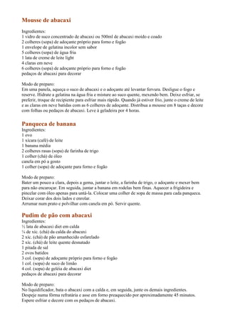 Mousse de abacaxi
Ingredientes:
1 vidro de suco concentrado de abacaxi ou 500ml de abacaxi moído e coado
2 colheres (sopa) de adoçante próprio para forno e fogão
1 envelope de gelatina incolor sem sabor
5 colheres (sopa) de água fria
1 lata de creme de leite light
4 claras em neve
6 colheres (sopa) de adoçante próprio para forno e fogão
pedaços de abacaxi para decorar

Modo de preparo:
Em uma panela, aqueça o suco de abacaxi e o adoçante até levantar fervura. Desligue o fogo e
reserve. Hidrate a gelatina na água fria e misture ao suco quente, mexendo bem. Deixe esfriar, se
preferir, troque de recipiente para esfriar mais rápido. Quando já estiver frio, junte o creme de leite
e as claras em neve batidas com as 6 colheres de adoçante. Distribua a mousse em 8 taças e decore
com folhas ou pedaços de abacaxi. Leve à geladeira por 4 horas.


Panqueca de banana
Ingredientes:
1 ovo
1 xícara (café) de leite
1 banana média
2 colheres rasas (sopa) de farinha de trigo
1 colher (chá) de óleo
canela em pó a gosto
1 colher (sopa) de adoçante para forno e fogão

Modo de preparo:
Bater um pouco a clara, depois a gema, juntar o leite, a farinha de trigo, o adoçante e mexer bem
para não encaroçar. Em seguida, juntar a banana em rodelas bem finas. Aquecer a frigideira e
pincelar com óleo apenas para untá-la. Colocar uma colher de sopa de massa para cada panqueca.
Deixar corar dos dois lados e enrolar.
Arrumar num prato e polvilhar com canela em pó. Servir quente.

Pudim de pão com abacaxi
Ingredientes:
½ lata de abacaxi diet em calda
¼ de xíc. (chá) da calda do abacaxi
2 xíc. (chá) de pão amanhecido esfarelado
2 xíc. (chá) de leite quente desnatado
1 pitada de sal
2 ovos batidos
3 col. (sopa) de adoçante próprio para forno e fogão
1 col. (sopa) de suco de limão
4 col. (sopa) de geléia de abacaxi diet
pedaços de abacaxi para decorar

Modo de preparo:
No liquidificador, bata o abacaxi com a calda e, em seguida, junte os demais ingredientes.
Despeje numa fôrma refratária e asse em forno preaquecido por aproximadamente 45 minutos.
Espere esfriar e decore com os pedaços de abacaxi.
 