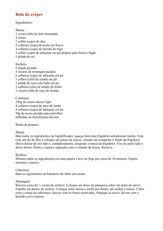 Bolo de crêpes
Ingredientes:

Massa:
1 xícara (chá) de leite desnatado
4 claras
1 colher (sopa) de óleo
8 colheres (sopa) de aveia em flocos
4 colheres (sopa) de farinha de trigo
1 colher (sopa) de adoçante em pó próprio para forno e fogão
1 pitada de sal

Recheio:
6 maçãs picadas
3 xícaras de morangos picados
6 colheres (sopa) de adoçante em pó
1 colher (café) de canela em pó
1 pitada de cravo-da-índia em pó
2 colheres (chá) de amido de milho
½ xícara (chá) de suco de laranja

Cobertura:
250g de cream cheese light
4 colheres (sopa) de suco de limão
4 colheres (sopa) de adoçante em pó
50g de nozes picadas para polvilhar
folhinhas de hortelã para decorar

Modo de preparo:

Massa:
Bata todos os ingredientes no liqüidificador, aqueça bem uma frigideira antiaderente média. Unte
com um fio de óleo e coloque um pouco de massa, virando até completar o fundo da frigideira.
Deixe dourar de um lado e, cuidadosamente, desgrude a massa da frigideira. Vire do outro lado e
deixe dourar. Retire e repita a operação com o restante da massa. Reserve.

Recheio:
Misture todos os ingredientes em uma panela e leve ao fogo por cerca de 10 minutos. Espere
amornar e reserve.

Cobertura:
Bata os ingredientes na batedeira até obter um creme.

Montagem:
Reserve cerca de ½ xícara do recheio. Coloque um disco de panqueca sobre um prato de servir.
Espalhe um pouco do recheio. Coloque outra massa e assim por diante, até acabar a massa. Cubra
com o creme da cobertura e decore com as frutas reservadas. Salpique as nozes, decore com a
hortelã e sirva morno.
 