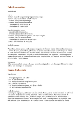 Bolo de amendoim
Ingredientes:

3 ovos
½ xícara (rasa) de adoçante próprio para forno e fogão
½ xícara (chá) de amendoim torrado e moído
3 colheres (sopa) de margarina light
4 colheres (sopa) de farinha de rosca
1 colher (sopa) de fermento em pó
1 colher (sopa) de cacau em pó

Ingredientes para o creme:
1 xícara (chá) de leite denatado
1 colher (chá) de essência de baunilha
2 colheres (sopa) de adoçante próprio para forno e fogão
2 colheres (chá) de amido de milho
1 colher (sopa) de gelatina em pó sem sabor
½ xícara (chá) de creme de leite light

Modo de preparo:

Para o bolo, bata as gemas, o adoçante e a margarina até ficar um creme. Retire e adicione o cacau,
a farinha de rosca, o amendoim, o fermento em pó e as claras batidas em neve. Coloque em fôrma
de fundo removível média e asse em forno médio, por cerca de 30 minutos. Reserve. Para o creme,
misture o leite, a baunilha, o adoçante, o amido e leve ao fogo para engrossar. Dissolva a gelatina
em 4 colheres (sopa) de água e adicione ao creme, mexendo bem para derreter. Adicione também o
creme de leite. Espere amornar.

Montagem:
Sobre a massa de bolo assada, coloque o creme. Leve à geladeira para firmar por 2 horas. Se quiser
enfeite com morangos ou amendoim.

Creme de chocolate
Ingredientes:

1 envelope de gelatina sem sabor
2 xic. de leite desnatado
3 col. (sopa) de chocolate em pó sem açúcar
½ col. (chá) de café solúvel
2 col. (sopa) de adoçante próprio para forno e fogão
1 col. (chá) de essência de baunilha

Modo de preparo:
Numa tigela, salpique a gelatina em ½ xicara de leite. Numa panela, misture o restante do leite com
o chocolate em pó e o café solúvel. Bata bem e deixe levantar fervura. Adicione a mistura de
gelatina e cozinhe em fogo baixo, mexendo sempre, até a gelatina dissolver. Retire do fogo e
acrescente o adoçante e baunilha. Transfira para uma tigela e leve à geladeira até engrossar, sem
deixar firmar. Com um garfo, bata até virar um creme. Leve novamente à geladeira até firmar.
 
